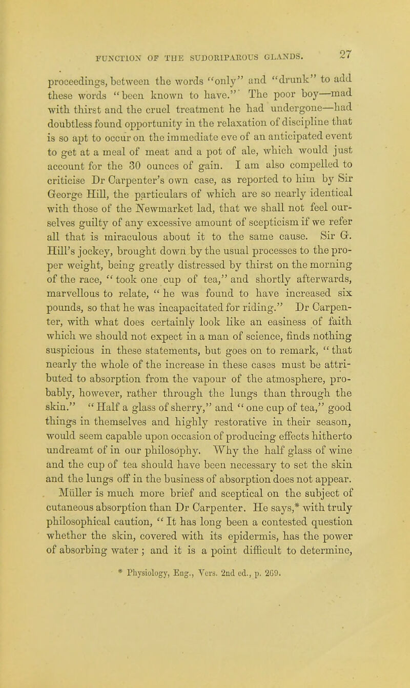 proceedings, between the words “only” and “drunk” to add these words “been known to have.” The poor boy—mad with thirst and the cruel treatment he had undergone—had doubtless found opportunity in the relaxation of discipline that is so apt to occur on the immediate eve of an anticipated event to get at a meal of meat and a pot of ale, which would just account for the 30 ounces of gain. I am also compelled to criticise Dr Carpenter’s own case, as reported to him bj'' Sir George Hill, the particulars of which are so nearly identical with those of the Hewmarket lad, that we shall not feel our- selves guilty of any excessive amount of scepticism if we refer all that is miraculous about it to the same cause. Sir G. Hill’s jockey, brought down by the usual processes to the pro- per weight, being greatly distressed by thirst on the morning of the race, “ took one cup of tea,” and shortly afterwards, marvellous to relate, “ he was found to have increased six pounds, so that he was incapacitated for riding.” Dr Carpen- ter, with what does certainlj?- look like an easiness of faith which we should not expect in a man of science, finds nothing suspicious in these statements, but goes on to remark, “ that nearly the whole of the increase in these cases must be attri- buted to absorption from the vapour of the atmosphere, pro- bably, however, rather through the lungs than through the skin.” “ Half a glass of sherry,” and “ one cup of tea,” good things in themselves and highly restorative in their season, would seem capable upon occasion of producing effects hitherto undreamt of in our philosophy. Why the half glass of wine and the cup of tea should have been necessary to set the skin and the lungs off in the business of absorption does not appear. Muller is much more brief and sceptical on the subject of cutaneous absorption than Dr Carpenter. He says,* with truly philosophical caution, “ It has long been a contested question whether the skin, covered with its epidermis, has the power of absorbing water ; and it is a point difficult to determine, * Physiology, Eng., Vers. 2nd cd., p. 2G9.