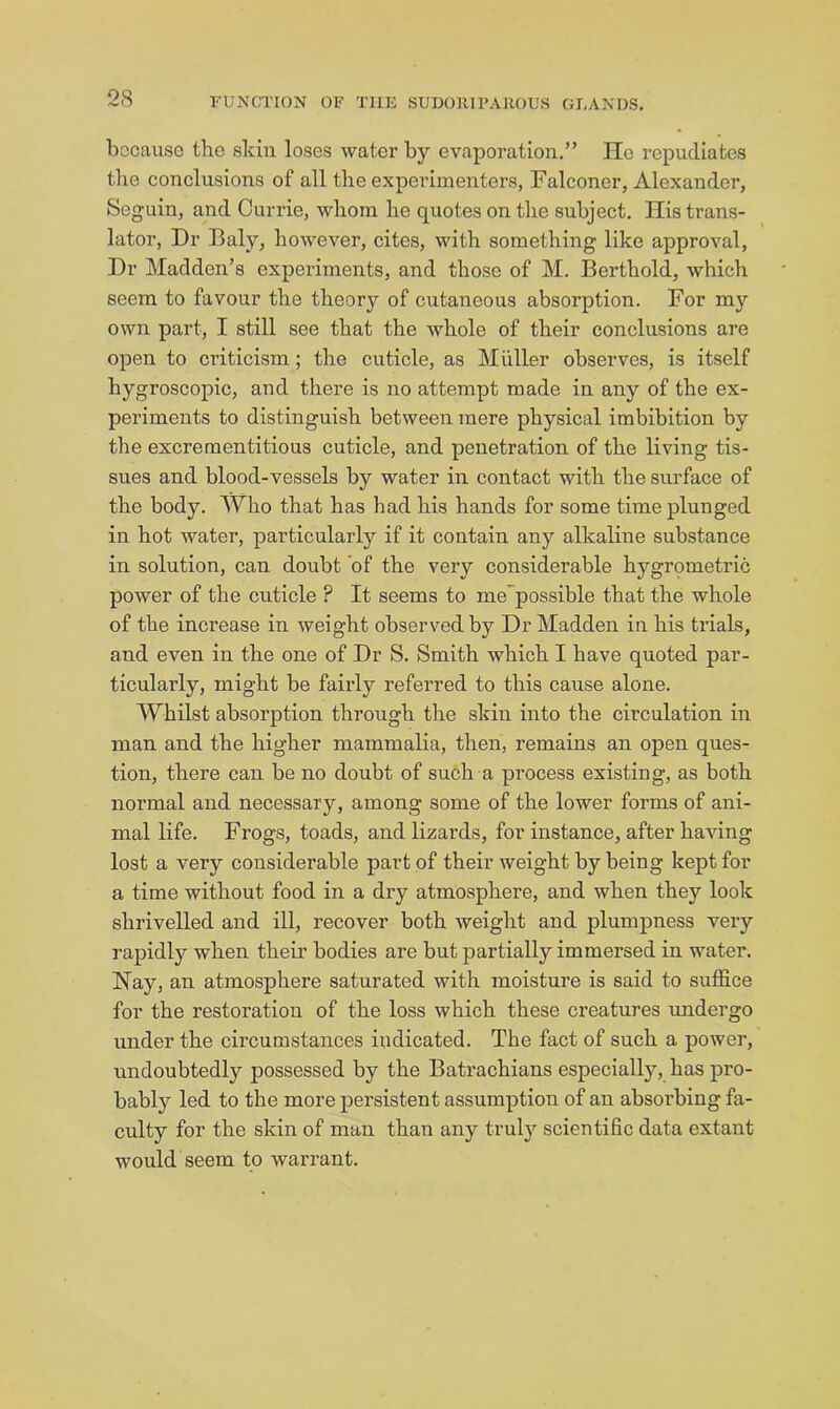 because the skin loses water by evaporation.” He repudiates the conclusions of all the experimenters, Falconer, Alexander, Seguin, and Currie, whom he quotes on the subject. His trans- lator, Dr Baly, however, cites, with something like approval. Dr Madden’s experiments, and those of M. Berthold, which seem to favour the theory of cutaneous absorption. For my own part, I still see that the whole of their conclusions are open to criticism; the cuticle, as Muller observes, is itself hygroscopic, and there is no attempt made in any of the ex- periments to distinguish between mere physical imbibition by the excrementitious cuticle, and penetration of the living tis- sues and blood-vessels by water in contact with the surface of the body. Who that has had his hands for some time plunged in hot water, particularly if it contain any alkaline substance in solution, can doubt of the very considerable hygrometric power of the cuticle ? It seems to me'possible that the whole of the increase in weight observed by Dr Madden in his trials, and even in the one of Dr S. Smith which I have quoted par- ticularly, might be fairly refei’red to this cause alone. Whilst absorption through the skin into the circulation in man and the higher mammalia, then, remains an open ques- tion, there can be no doubt of such a process existing, as both normal and necessary, among some of the lower forms of ani- mal life. Frogs, toads, and lizards, for instance, after having lost a very considerable part of their weight by being kept for a time without food in a dry atmosphere, and when they look shrivelled and ill, recover both weight and plumpness very rapidly when their bodies are but partially immersed in water. Nay, an atmosphere saturated with moisture is said to suffice for the restoration of the loss which these creatures undergo under the circumstances indicated. The fact of such a power, undoubtedly possessed by the Batrachians especially, has pro- bably led to the more persistent assumption of an absorbing fa- culty for the skin of man than any truly scientific data extant would seem to warrant.