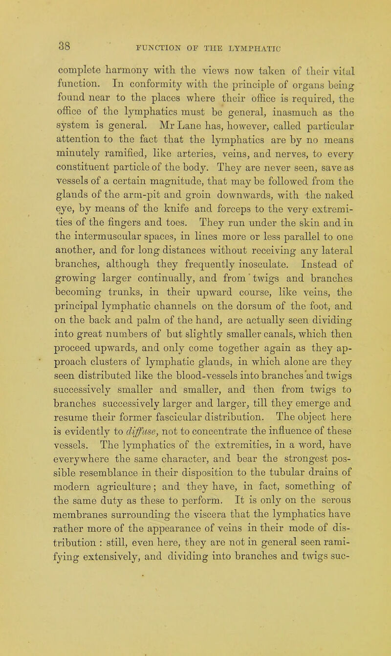 comjilote harmony with the views now taken of their vital function. In conformity with the principle of organs being found near to the places where their oifi.ce is required, the office of the lymphatics must be general, inasmuch as the system is general. Mr Lane has, however, called particular attention to the fact that the lymphatics are by no means minutely ramified, like arteries, veins, and nerves, to every constituent particle of the body. They are never seen, save as vessels of a certain magnitude, that may be followed from the glands of the arm-pit and groin downwards, with the naked eye, by means of the knife and forceps to the very extremi- ties of the fingers and toes. They run under the skin and in the intermuscular spaces, in lines more or less parallel to one another, and for long distances without receiving any lateral branches, although they frequently inosculate. Instead of growing larger continually, and from'twigs and branches becoming trunks, in their upward course, like veins, the principal lymphatic channels on the dorsum of the foot, and on the back and palm of the hand, are actually seen dividing into great numbers of but slightly smaller canals, which then proceed upwards, and only come together again as they ap- proach clusters of lymphatic glands, in which alone are they seen distributed like the blood-vessels into branches and twigs successively smaller and smaller, and then from twigs to branches successively larger and larger, till they emerge and resume their former fascicular distribution. The object here is evidently to diffuse, not to concentrate the influence of these vessels. The lymphatics of the extremities, in a word, hav^e everywhere the same charactei’, and bear the strongest pos- sible resemblance in their disposition to the tubular di’ains of modex'n agriculture; and they have, in fact, something of the same duty as these to perform. It is only on the serous membranes surrounding the viscera that the lymphatics have rather more of the appearance of veins in their mode of dis- tribution : still, even here, they are not in general seen rami- fying extensively, and dividing into branches and twigs sue-