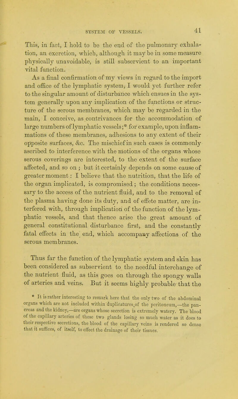 This, in fact, I hold to be the end of the pulmonary exhala- tion, an excretion, which, although it may be in some measure physically unavoidable, is still subservient to an important vital function. As a final confirmation of my views in regard to the import and office of the lymphatic system, I would yet further refer to the singular amount of disturbance which ensues in the sys- tem generally upon any implication of the functions or struc- ture of the serous membranes, which may be regarded in the main, I conceive, as contrivances for the accommodation of large numbers of lymphatic vessels for example, upon inflam- mations of these membranes, adhesions to any extent of their opposite surfaces, &c. The mischief in such cases is commonly ascribed to interference with the motions of the organs whose serous coverings are interested, to the extent of the surface afiected, and so on ; but it certainly depends on some cause of greater moment: I believe that the nutrition, that the life of the organ implicated, is compromised; the conditions neces- sary to the access of the nutrient fluid, and to the removal of the plasma having done its duty, and of effete matter, are in- terfered with, through implication of the function of the lym- phatic vessels, and that thence arise the great amount of general constitutional disturbance first,, and the constantly fatal eflfects in the end, which accompany affections of the serous membranes. Thus far the function of the lymphatic system and skin has been considered as subservient to the needful interchange of the nutrient fluid, as this goes on through the spongy walls of arteries and veins. But it seems highly probable that the • It is rather interesting to remark hero that the only two of the abdominal organs which are not included within duplicatui'es;of the peritoneum,—the pan- creas and the kidney,—are organs Whose secretion is extremely watery. The blood of the capillary arteries of these two glands losing so much water as it does to their respective secretions, the blood of the capillary veins is rendered so dense that it suffices, of itself, to effect the drainage of their tissues.