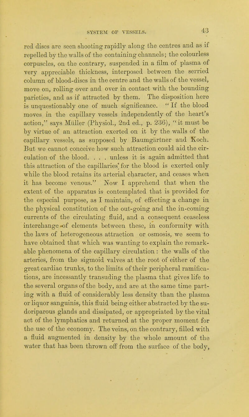 red discs are seen shooting rapidly along the centres and as if repelled by the walls of the containing channels; the colourless corpuscles, on the contrary, suspended in a film of plasma of very appreciable thickness, interposed between the serried column of blood-discs in the centre and the walls of the vessel, move on, rolling over and over in contact with the bounding parieties, and as if attracted by them. The disposition here is unquestionably one of much significance. “ If the blood moves in the capillary vessels independently of the heart’s action,” says Miiller (Physiol., 2nd ed., p. 236), it must be by virtue of an attraction exerted on it by the walls of the capillary vessels, as supposed by Baumgartner and Koch. But we cannot conceive how such attraction could aid the cir- culation of the blood. . . . unless it is again admitted that this attraction of the capillaries] for the blood is exerted only while the blood retains its arterial character, and ceases when it has become venous.” Kow I apprehend that when the extent of the apparatus is contemplated that is provided for the especial purpose, as I maintain, of effecting a change in the physical constitution of the out-going and the in-coming currents of the circulating fluid, and a consequent ceaseless interchange »of elements between these, in conformity with the laws of heterogeneous attraction or osmosis, we seem to have obtained that which was wanting to explain the remark- able phenomena of the capillary circulation : the walls of the arteries, from the sigmoid valves at the root of either of the great cardiac trunks, to the limits of their peripheral ramifica- tions, are incessantly transuding the plasma that gives life to the several organs of the body, and are at the same time part- ing with a fluid of considerably less density than the plasma or liquor sanguinis, this fluid being either abstracted by the su- doriparous glands and dissipated, or appropriated by the vital act of the lymphatics and returned at the proper moment for the use of the economy. The veins, on the contrary, filled with a fluid augmented in density by the whole amount of the water that has been thrown off from the surface of the body.