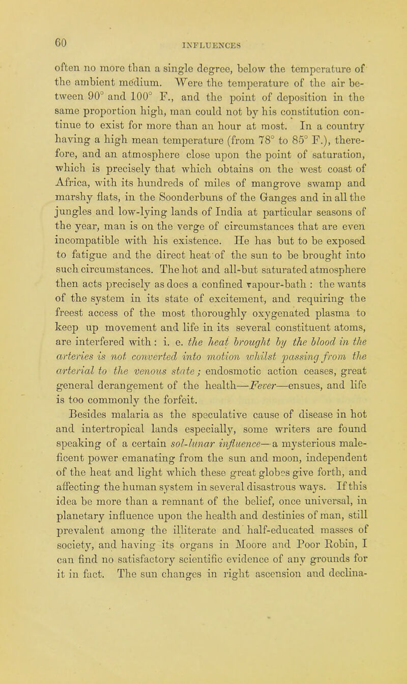 GO often no more than a single degree, below the temperature of the ambient mcfdium. Were the temperature of the air be- tween 90° and 100° F., and the point of deposition in the same proportion high, man could not by his constitution con- tinue to exist for more than an hour at most. In a country having a high mean temperature (from 78° to 85° F.), there- fore, and an atmosphere close upon the point of saturation, which is precisely that which obtains on the west coast of Africa, with its hundreds of miles of mangrove swamp and marshy flats, in the Soonderbuns of the Ganges and in all the jungles and low-lying lands of India at particular seasons of the year, man is on the verge of circumstances that are even incompatible with his existence. He has but to be exposed to fatigue and the direct heat of the sun to be brought into such circumstances. The hot and all-but saturated atmosphere then acts precisely as does a confined vapour-bath : the wants of the system in its state of excitement, and requiring the freest access of the most thoroughly oxygenated plasma to keep up movement and life in its several constituent atoms, are interfered with: i. e. the heat brought by the blood in the arteries is not converted into motion whilst passing from the arterial to the venous state; endosmotic action ceases, great general derangement of the health—Fever—ensues, and life is too commonly the forfeit. Besides malaria as the speculative cause of disease in hot and inter tropical lands especially, some writers are found speaking of a certain sol-lunar influence—a mysterious male- ficent power emanating from the sun and moon, independent of the heat and light which these great globes give forth, and affecting the human system in several disastrous wa}'^s. If this idea be more than a remnant of the belief, once univei’sal, in planetary influence upon the health and destinies of man, still prevalent among the illiterate and half-educated masses of society, and having its organs in Mooi’e and Poor Robin, I can find no satisfactory scientific evidence of any grounds for it in fact. The sun changes in right ascension and declina-