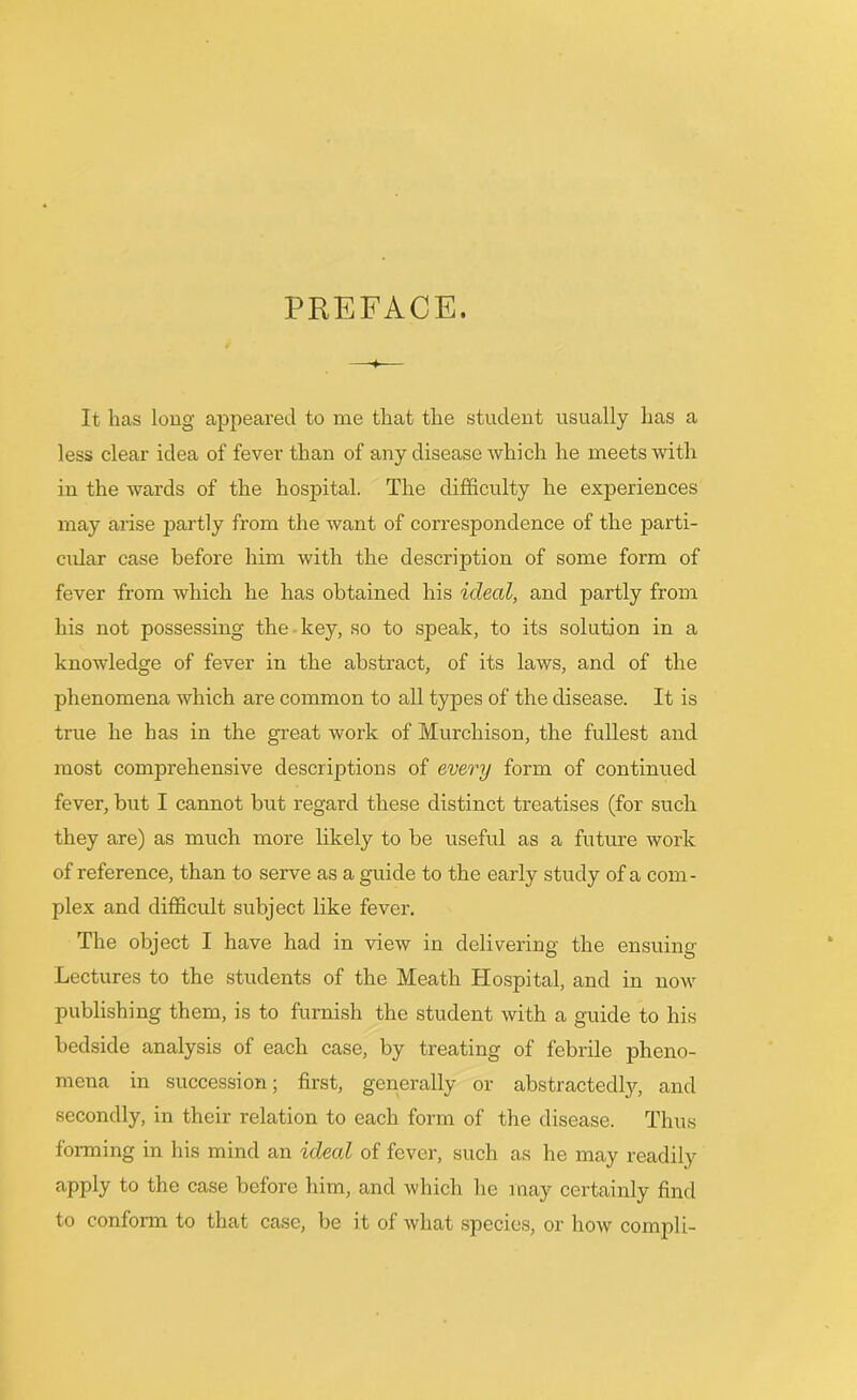 PREFACE. It lias long appeared to me that the student usually has a less clear idea of fever than of any disease which he meets with in the wards of the hospital. The difficulty he experiences may arise jrartly from the want of correspondence of the parti- cular case before him with the description of some form of fever from which he has obtained his ideal, and partly from his not possessing the key, so to speak, to its solution in a knowledge of fever in the abstract, of its laws, and of the phenomena which are common to all types of the disease. It is true he has in the great work of Murchison, the fullest and most comprehensive descriptions of every form of continued fever, but I cannot but regard these distinct treatises (for such they are) as much more likely to be useful as a future work of reference, than to serve as a guide to the early study of a com- plex and difficult subject like fever. The object I have had in view in delivering the ensuing Lectures to the students of the Meath Hospital, and in now publishing them, is to furnish the student with a guide to his bedside analysis of each case, by treating of febrile pheno- mena in succession; first, generally or abstractedly, and secondly, in their relation to each form of the disease. Thus forming in his mind an ideal of fever, such as he may readily apply to the case before him, and which he may certainly find to conform to that case, be it of Avhat species, or how compli-