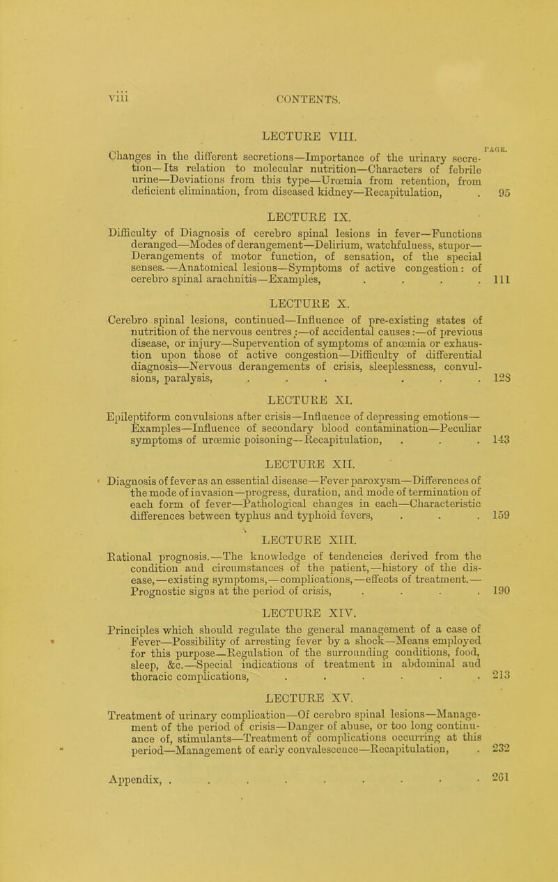 LECTURE VIII. Changes in the different secretions—Importance of the urinary secre- tion— Its relation to molecular nutrition—Characters of febrile urine—Deviations from this type—Urcemia from retention, from deficient elimination, from diseased kidney—Recapitulation, LECTURE IX. Difficulty of Diagnosis of cerebro spinal lesions in fever—Functions deranged—Modes of derangement—Delirium, watchfulness, stupor— Derangements of motor function, of sensation, of the special senses.—Anatomical lesions—Symptoms of active congestion: of cerebro spinal arachnitis—Examples, .... LECTURE X. Cerebro spinal lesions, continued—Influence of pre-existing states of nutrition of the nervous centres :—of accidental causes:—of previous disease, or injury—Supervention of symptoms of anoemia or exhaus- tion upon those of active congestion—Difficulty of differential diagnosis—Nervous dei'angements of crisis, sleeplessness, convul- sions, paralysis, ... ... LECTURE XI. Epileptiform convulsions after crisis—Influence of depressing emotions— Examples—Influence of secondary blood contamination—Peculiar symptoms of uroemic poisoning—Recapitulation, LECTURE XII. Diagnosis of fever as an essential disease—Fever paroxysm—Differences of the mode of invasion—progress, duration, and mode of termination of each form of fever—Pathological changes in each—Characteristic diffei-ences between typhus and typhoid fevers, LECTURE XIII. Rational prognosis.—The knowledge of tendencies derived from the condition and circumstances of the patient,—history of the dis- ease,—existing symptoms,—complications,—effects of treatment.— Prognostic sigDS at the period of crisis, .... LECTURE XIV. Principles which should regulate the general management of a case of Fever—Possibility of arresting fever by a shock—Means employed for this purpose—Regulation of the surrounding conditions, food, sleep, &c.—Special indications of treatment in abdominal aud thoracic complications, ...... LECTURE XV. Treatment of urinary complication—Of cerebro spinal lesions—Manage- ment of the period of crisis—Danger of abuse, or too long continu- ance of, stimulants—Treatment of complications occurring at tins period—Management of early convalescence—Recapitulation, I'AflK. 95 111 12S 143 159 190 213 232 Appendix, . . 261