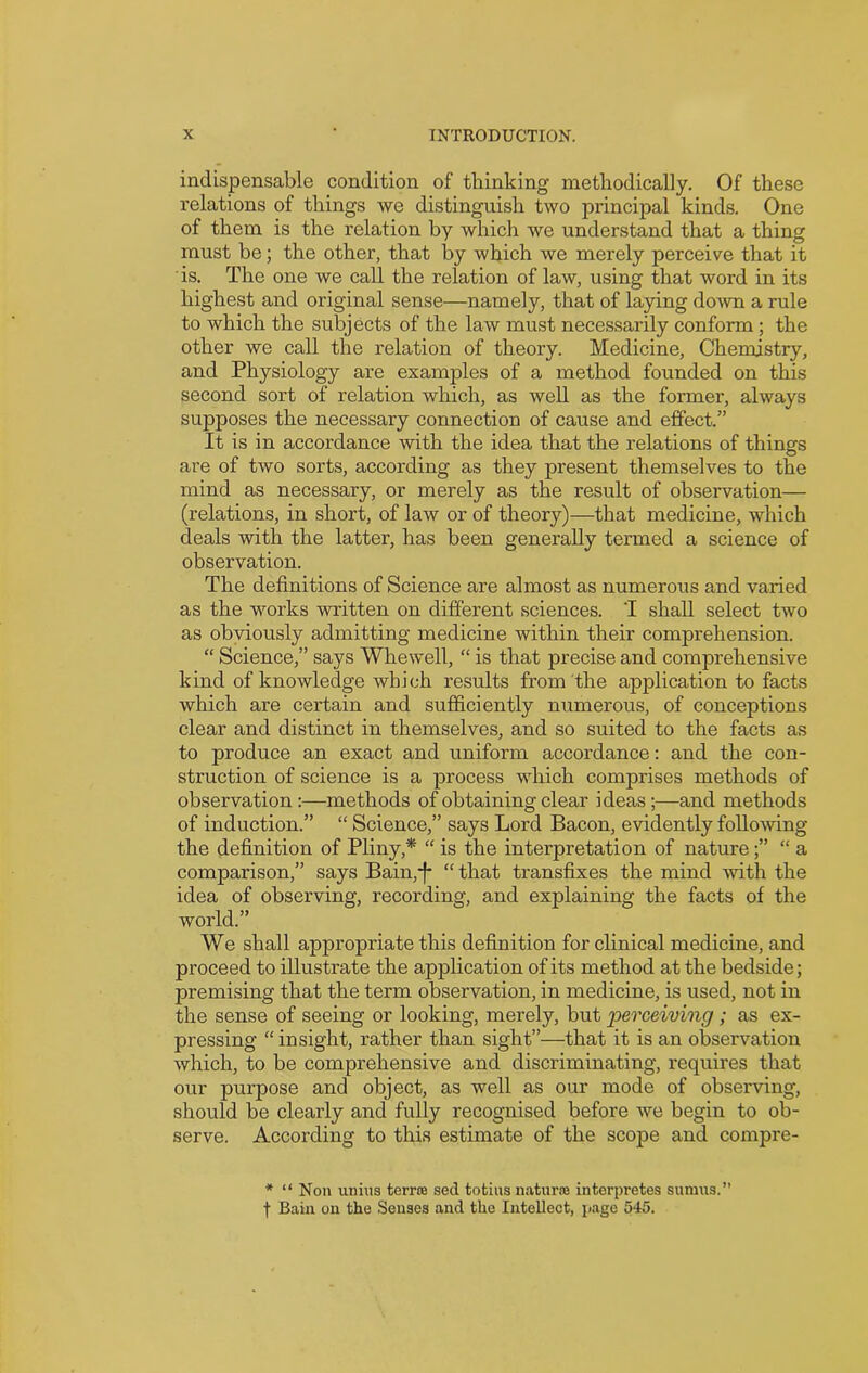 indispensable condition of thinking methodically. Of these relations of things we distinguish two principal kinds. One of them is the relation by which we understand that a thing must be; the other, that by which we merely perceive that it is. The one we call the relation of law, using that word in its highest and original sense—namely, that of laying down a rule to which the subjects of the law must necessarily conform; the other we call the relation of theory. Medicine, Chemistry, and Physiology are examples of a method founded on this second sort of relation which, as well as the former, always supposes the necessary connection of cause and effect.” It is in accordance with the idea that the relations of things are of two sorts, according as they present themselves to the mind as necessary, or merely as the result of observation— (relations, in short, of law or of theory)—that medicine, which deals with the latter, has been generally termed a science of observation. The definitions of Science are almost as numerous and varied as the works written on different sciences. 'I shall select two as obviously admitting medicine within their comprehension. “ Science,” says Whewell, “ is that precise and comprehensive kind of knowledge which results from the application to facts which are certain and sufficiently numerous, of conceptions clear and distinct in themselves, and so suited to the facts as to produce an exact and uniform accordance: and the con- struction of science is a process which comprises methods of observation :—methods of obtaining clear ideas ;—and methods of induction.” “ Science,” says Lord Bacon, evidently following the definition of Pliny,* “ is the interpretation of nature“ a comparison,” says Bain,-}* “ that transfixes the mind with the idea of observing, recording, and explaining the facts of the world.” We shall appropriate this definition for clinical medicine, and proceed to illustrate the application of its method at the bedside; premising that the term observation, in medicine, is used, not in the sense of seeing or looking, merely, but perceiving; as ex- pressing “ insight, rather than sight”—that it is an observation which, to be comprehensive and discriminating, requires that our purpose and object, as well as our mode of obseiwing, should be clearly and fully recognised before we begin to ob- serve. According to this estimate of the scope and compre- * “ Non uni us terra; sed totius natures interpretes sumus.” f Bain on the Senses and the Intellect, page 545.