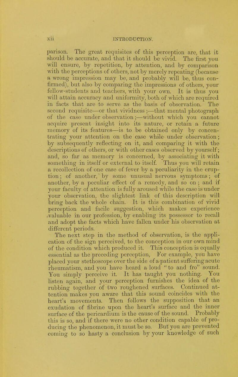 parison. The great requisites of this perception are, that it should be accurate, and that it should be vivid. The first you will ensure, by repetition, by attention, and by comparison with the perceptions of others, not by merely repeating (because a wrong impression may be, and probably will be, thus con- firmed), but also by comparing the impressions of others, your fellow-students and teachers, with your own. It is thus you will attain accuracy and uniformity, both of which are required in facts that are to serve as the basis of observation. The second requisite—or that vividness ;—that mental photograph of the case under observation;—without which you cannot acquire present insight into its nature, or retain a future memory of its features—is to be obtained only by concen- trating your attention on the case while under observation; by subsequently reflecting on it, and comparing it with the descriptions of others, or with other cases observed by yourself; and, so far as memory is concerned, by associating it with something in itself or external to itself. Thus you will retain a recollection of one case of fever by a peculiarity in the erup- tion ; of another, by some unusual nervous symptoms; of another, by a peculiar effect of a remedy, and so on ; and if your faculty of attention is fully aroused while the case is under your observation, the slightest link of this description will bring back the whole chain. It is this combination of vivid perception and facile suggestion, which makes experience valuable in our profession, by enabling its possessor to recall and adopt the facts which have fallen under his observation at different periods. The next step in the method of observation, is the appli- cation of the sign perceived, to the conception in our own mind of the condition which produced it. This conception is equally essential as the preceding perception, For example, you have placed your stethoscope over the side of a-patient suffering acute rheumatism, and you have heard a loud “ to and fro” sound. You simply perceive it. It has taught you nothing. You listen again, and your perception furnishes the idea of the rubbing together of two roughened surfaces. Continued at- tention makes you aware that this sound coincides with the heart’s movements. Then follows the supposition that an exudation of fibrine upon the heart’s surface and the inner surface of the pericardium is the cause of the sound. Probably this is so, and if there were no other condition capable of pro- ducing the phenomenon, it must be so. But you are prevented eomiug to so hasty a conclusion by your knowledge of such