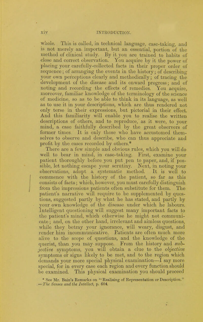 whole. This is called, in technical language, case-taking, and is not merely an important, but an essential, portion of the method of clinical study. By it you are trained to habits of close and correct observation. You acquire by it the power of placing your carefully-collected facts in their proper order of sequence; of arranging the events in the history; of describing your own perceptions clearly and methodically; of tracing the development of the disease and its onward progress; and of noting and recording the effects of remedies. You acquire, moreover, familiar knowledge of the terminology of the science of medicine, so as to be able to think in its language, as well as to use it in your descriptions, which are thus rendered not only terse in their expressions, but pictorial in their effect. And this familiarity will enable you to realise the written descriptions of others, and to reproduce, as it were, to your mind, a case faithfully described by the great observers of former times. It is only those wdro have accustomed them- selves to observe and describe, who can thus appreciate and profit by the cases recorded by others.* There are a few simple and obvious rules, which you will do well to bear in mind, in case-taking. First, examine your patient thoroughly before you put pen to paper, and, if pos- sible, let nothing escape your scrutiny. Next, in noting your observations, adopt a systematic method. It is well to commence with the history of the patient, so far as this consists of facts; which, however, you must carefully distinguish from the impressions patients often substitute for them. The patient’s narrative will require to be supplemented by ques- tions, suggested partly by what he has stated, and partly by your own knowledge of the disease under which he labours. Intelligent questioning -will suggest many important facts to the patient’s mind, which otherwise he might not communi- cate ; and, on the other hand, irrelevant and aimless questions, while they betray your ignorance, will weary, disgust, and render him incommunicative. Patients are often much more alive to the scope of questions, and the knowledge of the querist, than you may suppose. From the history and sub- jective symptoms, you will obtain a clue to the objective symptoms of signs likely to be met, and to the region which demands your more special physical examination—I say more special, for in every case each region and every function should be examined. This physical examination you should proceed * See Mr. Bain’s Remarks on “Realising of Representation or Description.”