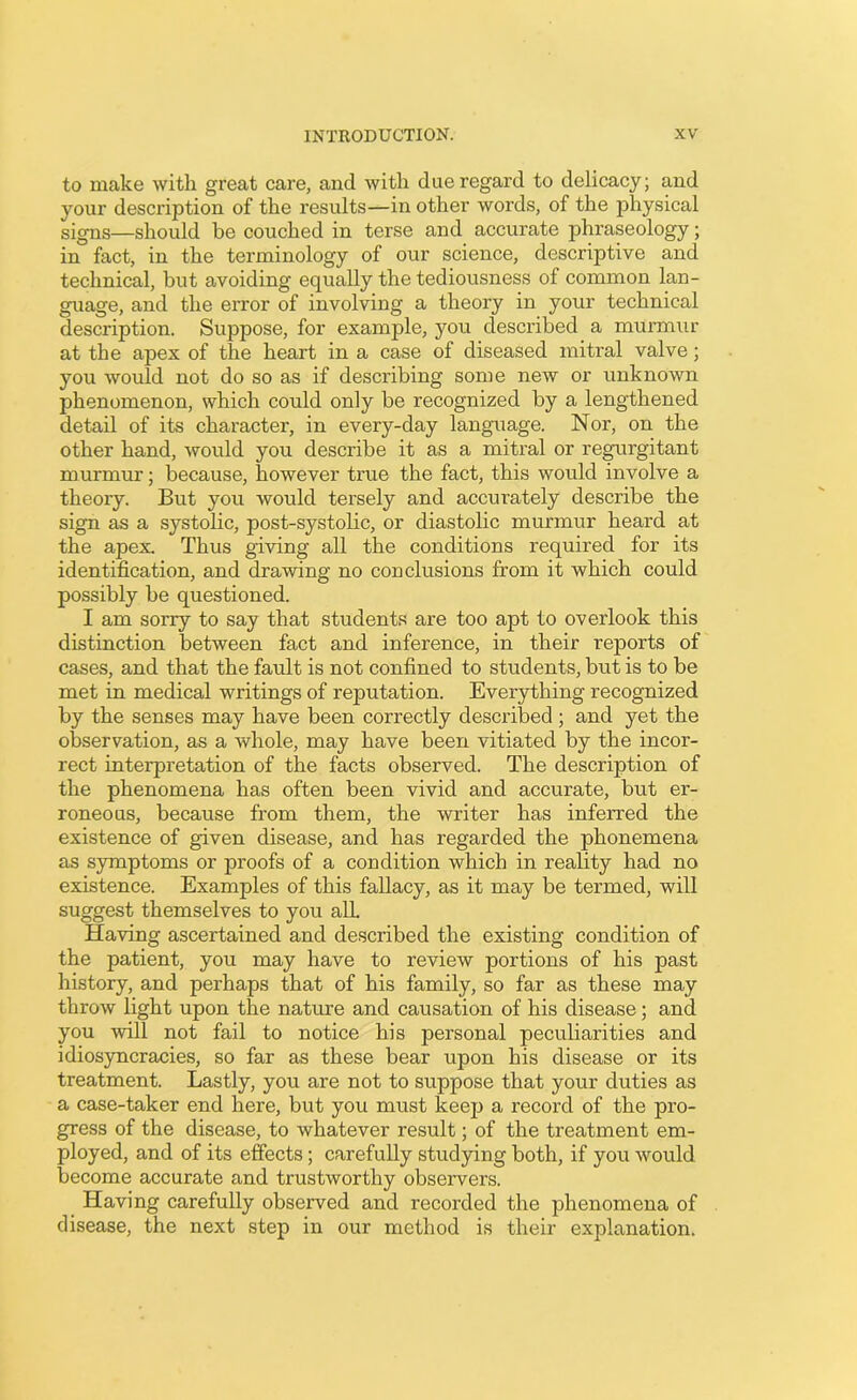 to make with great care, and with due regard to delicacy; and your description of the results—in other words, of the physical signs—should be couched in terse and accurate phraseology; in fact, in the terminology of our science, descriptive and technical, but avoiding equally the tediousness of common lan- guage, and the error of involving a theory in your technical description. Suppose, for example, you described a murmur at the apex of the heart in a case of diseased mitral valve; you would not do so as if describing some new or unknown phenomenon, which could only be recognized by a lengthened detail of its character, in every-day language. Nor, on the other hand, would you describe it as a mitral or regurgitant murmur; because, however true the fact, this would involve a theory. But you would tersely and accurately describe the sign as a systolic, post-systolic, or diastolic murmur heard at the apex Thus giving all the conditions required for its identification, and drawing no conclusions from it which could possibly be questioned. I am sorry to say that students are too apt to overlook this distinction between fact and inference, in their reports of cases, and that the fault is not confined to students, but is to be met in medical writings of reputation. Everything recognized by the senses may have been correctly described ; and yet the observation, as a whole, may have been vitiated by the incor- rect interpretation of the facts observed. The description of the phenomena has often been vivid and accurate, but er- roneous, because from them, the writer has inferred the existence of given disease, and has regarded the phonemena as symptoms or proofs of a condition which in reality had no existence. Examples of this fallacy, as it may be termed, will suggest themselves to you all Having ascertained and described the existing condition of the patient, you may have to review portions of his past history, and perhaps that of his family, so far as these may throw light upon the nature and causation of his disease; and you will not fail to notice his personal peculiarities and idiosyncrasies, so far as these bear upon his disease or its treatment. Lastly, you are not to suppose that your duties as a case-taker end here, but you must keep a record of the pro- gress of the disease, to whatever result; of the treatment em- ployed, and of its effects; carefully studying both, if you would become accurate and trustworthy observers. Having carefully observed and recorded the phenomena of disease, the next step in our method is their explanation.