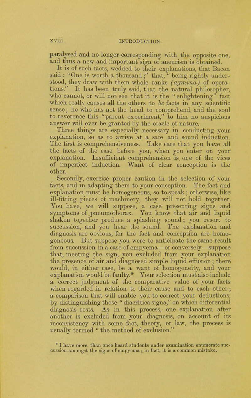 paralysed and no longer corresponding with the opposite one, and thus a new and important sign of aneurism is obtained. It is of such facts, wedded to their explanations, that Bacon said: “One is worth a thousand that, “ being rightly under- stood, they draw with them whole ranks (agmina) of opera- tions.” It has been truly said, that the natural philosopher, who cannot, or will not see that it is the “enlightening” fact which really causes all the others to be facts in any scientific sense; he who has not the head to comprehend, and the soul to reverence this “parent experiment,” to him no auspicious answer will ever be granted by the oracle of nature. Three things are especially necessary in conducting your explanation, so as to arrive at a safe and sound induction. The first is comprehensiveness. Take care that you have all the facts of the case before you, when you enter on your explanation. Insufficient comprehension is. one of the vices of imperfect induction. Want of clear conception is the other. Secondly, exercise proper caution in the selection of your facts, and in adapting them to your conception. The fact and explanation must be homogeneous, so to speak ; otherwise, like ill-fitting pieces of machinery, they will not hold together. You have, we will suppose, a case presenting signs and symptoms of pneumothorax. You know that air and liquid shaken together produce a splashing sound; you resort to succussion, and you hear the sound. The explanation and diagnosis are obvious, for the fact and conception are homo- geneous. But suppose you were to anticipate the same result from succussion in a case of empyema—or conversely—suppose that, meeting the sign, you excluded from your explanation the presence of air and diagnosed simple liquid effusion; there would, in either case, be a want of homogeneity, and your explanation would be faulty.* Your selection must also include a correct judgment of the comparative value of your facts when regarded in relation to their cause and to each other; a comparison that will enable you to correct your deductions, by distinguishing those “ diacritica signa,” on which differential diagnosis rests. As in this process, one explanation after another is excluded from your diagnosis, on account of its inconsistency with some fact, theory, or law, the process is usually termed “ the method of exclusion.” * I have more than once heard students under examination enumerate suc- cussion amongst the signs of empyema ; in fact, it is a common mistake.