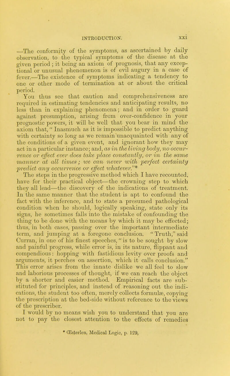 —The conformity of the symptoms, as ascertained by daily observation, to the typical symptoms of the disease at the given period ; it being an axiom of prognosis, that any excep- tional or unusual phenomenon is of evil augury in a case of fever.—The existence of symptoms indicating a tendency to one or other mode of termination at or about the critical period. You thus see that caution and comprehensiveness are required in estimating tendencies and anticipating results, no less than in explaining phenomena; and in order to guard against presumption, arising frcm over-confidence in your prognostic powers, it will be well that you bear in mind the axiom that, “ Inasmuch as it is impossible to predict anything with certainty so long as we remain unacquainted with any of the conditions of a given event, and ignorant how they may act in a particular instance; and, as in the living body, no occur- rence or effect ever does take place constantly, or in the same manner at all times; we can never with perfect certainty predict any occurrence or effect whatever.”* The steps in the progressive method which I have recounted, have for their practical object—the crowning step to which they all lead—the discovery of the indications of treatment. In the same manner that the student is apt to confound the fact with the inference, and to state a presumed pathological condition when he should, logically speaking, state only its signs, he sometimes falls into the mistake of confounding the thing to be done with the means by which it may be effected; thus, in both cases, passing over the important intermediate term, and jumping at a foregone conclusion. “ Truth,” said Curran, in one of his finest speeches, “ is to be sought by slow and painful progress, while error is, in its nature, flippant and compendious: hopping with fastidious levity over proofs and arguments, it perches on assertion, which it calls conclusion.” This error arises from the innate dislike we all feel to slow and laborious processes of thought, if we can reach the object by a shorter and easier method. Empirical facts are sub- stituted for principles, and instead of reasoning out the indi- cations, the student too often, merely collects formulae, copying the prescription at the bed-side without reference to the views of the prescriber. I would by no means wish you to understand that you are not to pay the closest attention to the effects of remedies CEsterlen, Medical Logic, p. 129,