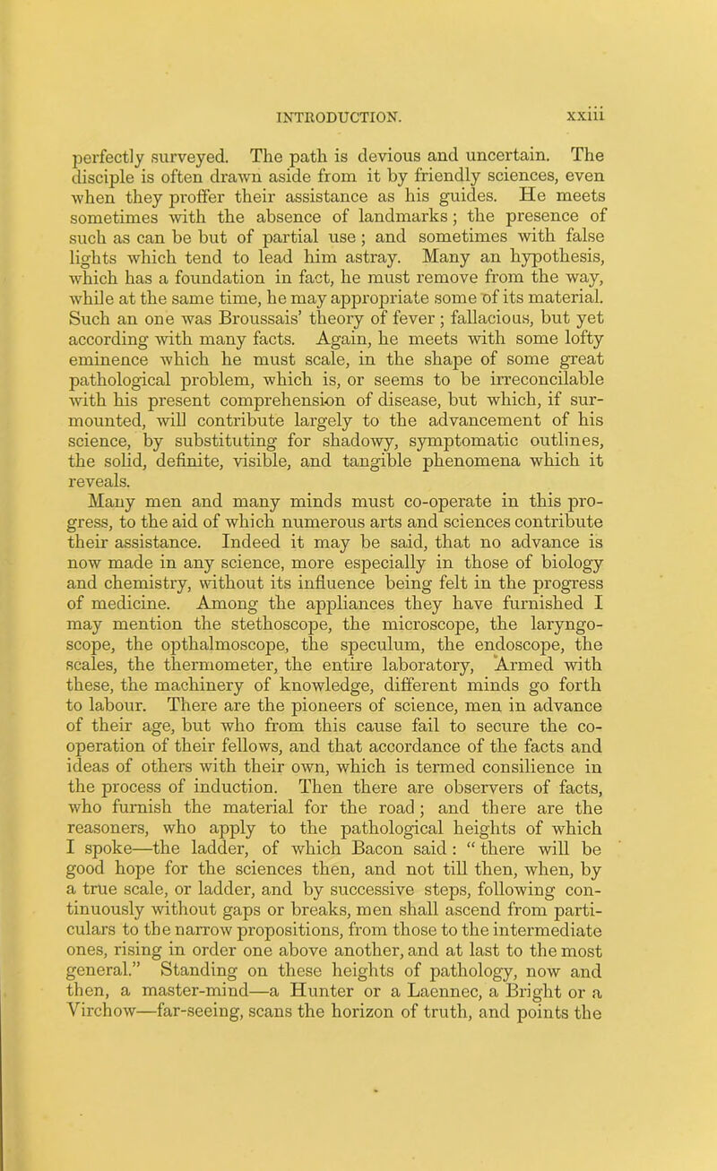 perfectly surveyed. The path is devious and uncertain. The disciple is often drawn aside from it by friendly sciences, even when they proffer their assistance as his guides. He meets sometimes with the absence of landmarks; the presence of such as can be but of partial use; and sometimes with false lights which tend to lead him astray. Many an hypothesis, which has a foundation in fact, he must remove from the way, while at the same time, he may appropriate some of its material. Such an one was Broussais’ theory of fever ; fallacious, but yet according with many facts. Again, he meets with some lofty eminence which he must scale, in the shape of some great pathological problem, which is, or seems to be irreconcilable with his present comprehension of disease, but which, if sur- mounted, will contribute largely to the advancement of his science, by substituting for shadowy, symptomatic outlines, the solid, definite, visible, and tangible phenomena which it reveals. Many men and many minds must co-operate in this pro- gress, to the aid of which numerous arts and sciences contribute their assistance. Indeed it may be said, that no advance is now made in any science, more especially in those of biology and chemistry, without its influence being felt in the progress of medicine. Among the appliances they have furnished I may mention the stethoscope, the microscope, the laryngo- scope, the opthalmoscope, the speculum, the endoscope, the scales, the thermometer, the entire laboratory, Armed with these, the machinery of knowledge, different minds go forth to labour. There are the pioneers of science, men in advance of their age, but who from this cause fail to secure the co- operation of their fellows, and that accordance of the facts and ideas of others with their own, which is termed consilience in the process of induction. Then there are observers of facts, who furnish the material for the road ; and there are the reasoners, who apply to the pathological heights of which I spoke—the ladder, of which Bacon said : “ there will be good hope for the sciences then, and not till then, when, by a true scale, or ladder, and by successive steps, following con- tinuously without gaps or breaks, men shall ascend from parti- culars to the narrow propositions, from those to the intermediate ones, rising in order one above another, and at last to the most general.” Standing on these heights of pathology, now and then, a master-mind—a Hunter or a Laennec, a Bright or a Virchow—far-seeing, scans the horizon of truth, and points the