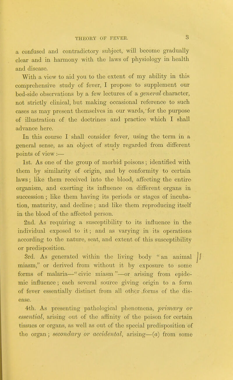 a confused and contradictory subject, will become gradually clear and in harmony with the laws of physiology in health and disease. With a view to aid you to the extent of my ability in this comprehensive study of fever, I propose to supplement our bed-side observations by a few lectures of a general character, not strictly clinical, but making occasional reference to such cases as may present themselves in our wards,' for the purpose of illustration of the doctrines and practice which I shall advance here. In this course I shall consider fever, using the term in a general sense, as an object of study regarded from different points of view :— 1st. As one of the group of morbid poisons; identified with them by similarity of origin, and by conformity to certain laws; like them received into the blood, affecting the entire organism, and exerting its influence on different organs in succession; like them having its periods or stages of incuba- tion, maturity, and decline; and like them reproducing itself in the blood of the affected person. 2nd. As requiring a susceptibility to its influence in the individual exposed to it; and as varying in its operations according to the nature, seat, and extent of this susceptibility or predisposition. 3rd. As generated within the living body “ an animal miasm,” or derived from without it by exposure to some forms of malaria—“ civic miasm ”—or arising from epide- mic influence; each several source giving origin to a form of fever essentially distinct from all other forms of the dis- ease. 4th. As presenting pathological phenomena, 'primary or essential, arising out of the affinity of the poison for certain tissues or organs, as well as out of the special predisposition of the organ; secondary or accidental, arising—(a) from some