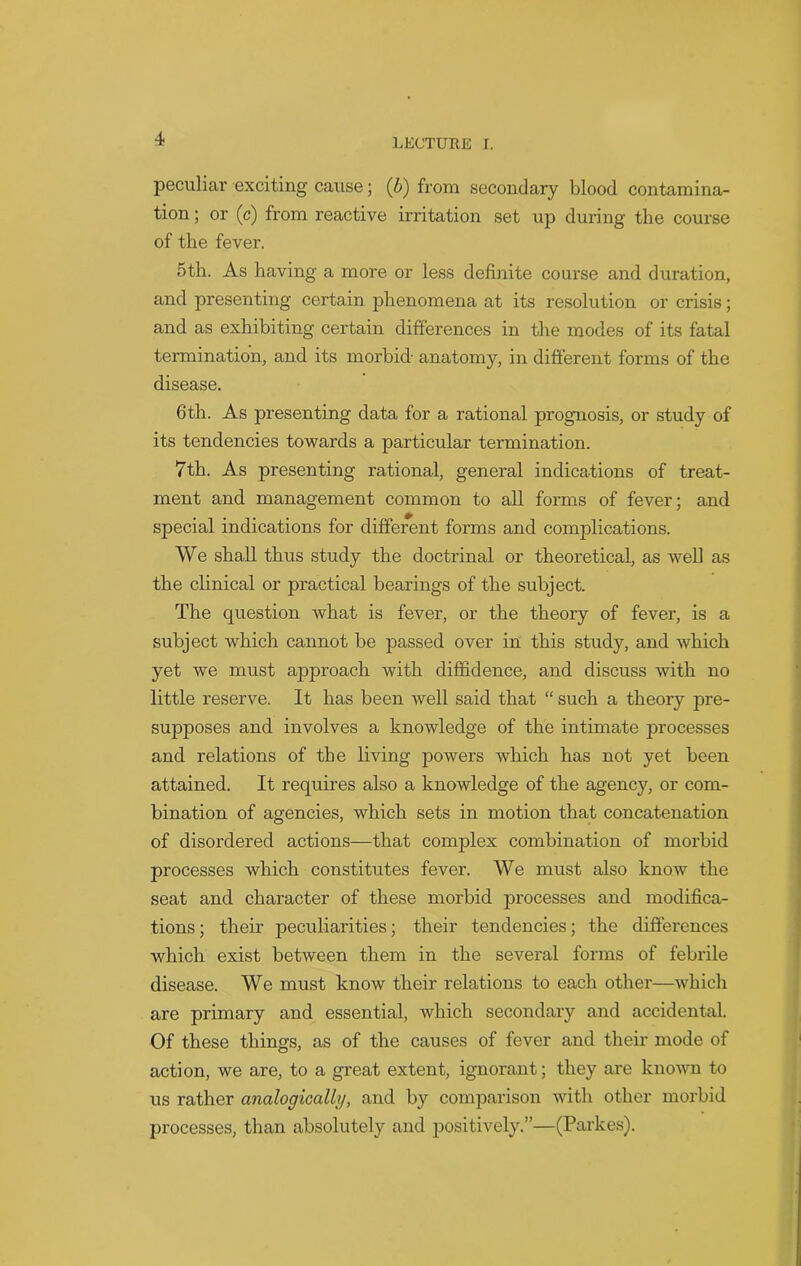 peculiar exciting cause; (b) from secondary blood contamina- tion ; or (c) from reactive irritation set up during the coui'se of the fever. 5th. As having a more or less definite course and duration, and presenting certain phenomena at its resolution or crisis; and as exhibiting certain differences in the modes of its fatal termination, and its morbid- anatomy, in different forms of the disease. 6th. As presenting data for a rational prognosis, or study of its tendencies towards a particular termination. 7th. As presenting rational, general indications of treat- ment and management common to all forms of fever; and special indications for different forms and complications. We shall thus study the doctrinal or theoretical, as well as the clinical or practical bearings of the subject. The question what is fever, or the theory of fever, is a subject which cannot be passed over in this study, and which yet we must approach with diffidence, and discuss with no little reserve. It has been well said that “ such a theory pre- supposes and involves a knowledge of the intimate processes and relations of the living powers which has not yet been attained. It requires also a knowledge of the agency, or com- bination of agencies, which sets in motion that concatenation of disordered actions—that complex combination of morbid processes which constitutes fever. We must also know the seat and character of these morbid processes and modifica- tions; their peculiarities; their tendencies; the differences which exist between them in the several forms of febrile disease. We must know their relations to each other—which are primary and essential, which secondary and accidental. Of these things, as of the causes of fever and their mode of action, we are, to a great extent, ignorant; they are known to us rather analogically, and by comparison with other morbid processes, than absolutely and positively.”—(Parkes).