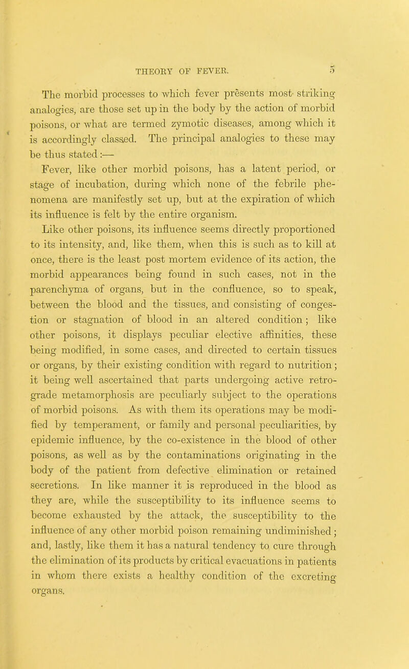 The morbid processes to which fever presents most striking- analogies, are those set up in the body by the action of morbid poisons, or what are termed zymotic diseases, among which it is accordingly classed. The principal analogies to these may be thus stated :— Fever, like other morbid poisons, has a latent period, or stage of incubation, during which none of the febrile phe- nomena are manifestly set up, but at the expiration of which its influence is felt by the entire organism. Like other poisons, its influence seems directly proportioned to its intensity, and, like them, when this is such as to kill at once, there is the least post mortem evidence of its action, the morbid appearances being found in such cases, not in the parenchyma of organs, but in the confluence, so to speak, between the blood and the tissues, and consisting of conges- tion or stagnation of blood in an altered condition; like other poisons, it displays peculiar elective affinities, these being modified, in some cases, and directed to certain tissues or organs, by their existing condition with regard to nutrition; it being well ascertained that parts undergoing active retro- grade metamorphosis are peculiarly subject to the operations of morbid poisons. As with them its operations may be modi- fied by temperament, or family and personal peculiarities, by epidemic influence, by the co-existence in the blood of other poisons, as well as by the contaminations originating in the body of the patient from defective elimination or retained secretions. In like manner it is reproduced in the blood as they are, while the susceptibility to its influence seems to become exhausted by the attack, the susceptibility to the influence of any other morbid poison remaining undiminished; and, lastly, like them it has a natural tendency to cure through the elimination of its products by critical evacuations in patients in whom there exists a healthy condition of the excreting- organs.
