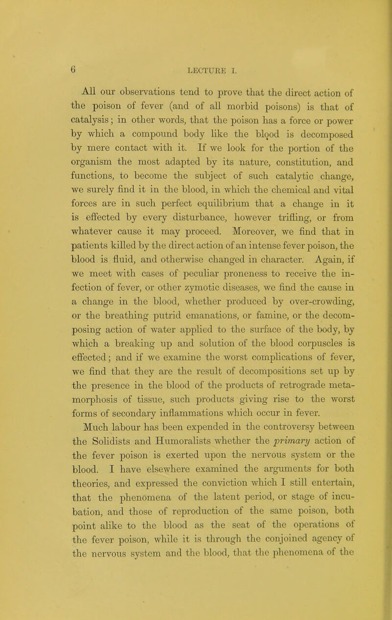 All our observations tend to prove that the direct action of the poison of fever (and of all morbid poisons) is that of catalysis; in other words, that the poison has a force or power by which a compound body like the blood is decomposed by mere contact with it. If we look for the portion of the organism the most adapted by its nature, constitution, and functions, to become the subject of such catalytic change, we surely find it in the blood, in which the chemical and vital forces are in such perfect equilibrium that a change in it is effected by every disturbance, however trifling, or from whatever cause it may proceed. Moreover, we find that in patients killed by the direct action of an intense fever poison, the blood is fluid, and otherwise changed in character. Again, if we meet with cases of peculiar proneness to receive the in- fection of fever, or other zymotic diseases, we find the cause in a change in the blood, whether produced by over-crowding, or the breathing putrid emanations, or famine, or the decom- posing action of water applied to the surface of the body, by which a breaking up and solution of the blood corpuscles is effected; and if we examine the worst complications of fever, we find that they are the result of decompositions set up by the presence in the blood of the products of retrograde meta- morphosis of tissue, such products giving rise to the worst forms of secondary inflammations which occur in fever. Much labour has been expended in the controversy between the Solidists and Humoralists whether the primary action of the fever poison is exerted upon the nervous system or the blood. I have elsewhere examined the arguments for both theories, and expressed the conviction which I still entertain, that the phenomena of the latent period, or stage of incu- bation, and those of reproduction of the same poison, both point alike to the blood as the seat of the operations of the fever poison, while it is through the conjoined agency of the nervous system and the blood, that the phenomena of the