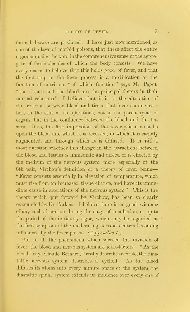 formed disease are produced. I have just now mentioned, as one of the laws of morbid poisons, that these- affect the entire organism, using the word in the comprehensive sense of the aggre- gate of the molecules of which the body consists. We have every reason to believe that this holds good of fever, and that the first step in the fever process is a modification of the function of nutrition, “of which function,” says Mr. Paget, “the tissues and the blood are the principal factors in their mutual relations.” I believe that it is in the alteration of this relation between blood and tissue that fever commences: here is the seat of its operations, not in the parenchyma of organs, but in the confluence between the blood and the tis- sues. If so, the first impression of the fever poison must be upon the blood into which it is received, in which it is rapidly augmented, and through which it is diffused. It is still a moot question whether this change in the attractions between the blood and tissues is immediate and direct, or is effected by the medium of the nervous system, more especially of the 8th pair, Virchow’s definition of a theory of fever being— “Fever consists essentially in elevation of temperature, which must rise from an increased tissue change, and have its imme- diate cause in alterations of the nervous system.” This is the theory which, put forward by Virchow, has been so clearly expounded .by Dr. Parkes. I believe there is no good evidence of any such alteration during the stage of incubation, or up to the period of the initiatory rigor, which may be regarded as the first symptom of the moderating nervous centres becoming influenced by the fever poison. (Appendix I.) But in all the phenomena which succeed the invasion of fever, the blood and nervous system are joint-factors. “ As the blood,” says Claude Bernard, “ really describes a circle, the dias- taltic nervous system describes a cycloid. As the blood diffuses its atoms into every minute space of the system, the diastaltic spinal system extends its influence over every one of