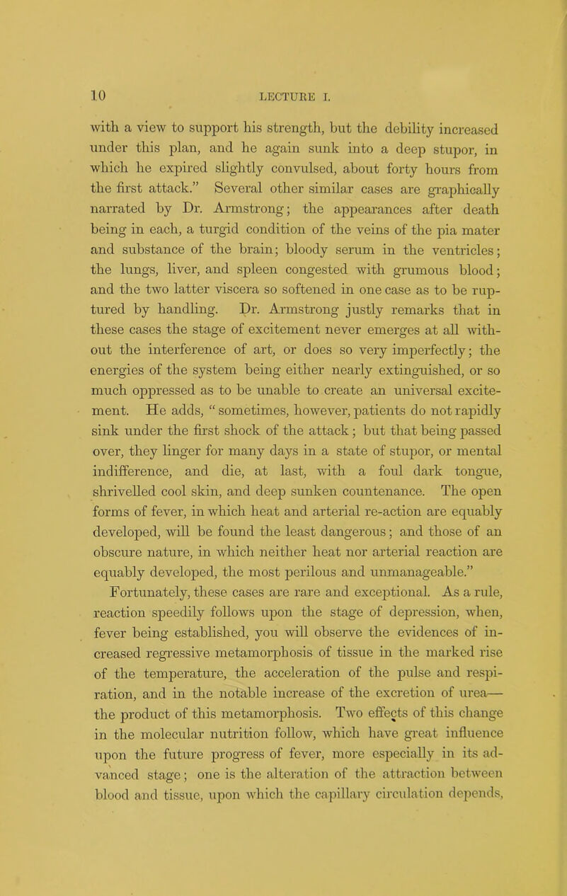 with a view to support his strength, but the debility increased under this plan, and he again sunk into a deep stupor, in which he expired slightly convulsed, about forty hours from the first attack.” Several other similar cases are graphically narrated by Dr. Armstrong; the appearances after death being in each, a turgid condition of the veins of the pia mater and substance of the brain; bloody serum in the ventricles; the lungs, liver, and spleen congested with grumous blood; and the two latter viscera so softened in one case as to be rup- tured by handling. Dr. Armstrong justly remarks that in these cases the stage of excitement never emerges at all Avith- out the interference of art, or does so very imperfectly; the energies of the system being either nearly extinguished, or so much oppressed as to be unable to create an universal excite- ment. He adds, “ sometimes, however, patients do not rapidly sink under the first shock of the attack; but that being passed over, they linger for many days in a state of stupor, or mental indifference, and die, at last, with a foul dark tongue, shrivelled cool skin, and deep sunken countenance. The open forms of fever, in which heat and arterial re-action are equably developed, Avill be found the least dangerous; and those of an obscure nature, in which neither heat nor arterial reaction are equably developed, the most perilous and unmanageable.” Fortunately, these cases are rare and exceptional. As a rule, reaction speedily folloAvs upon the stage of depression, Avhen, fever being established, you will observe the evidences of in- creased regressive metamorphosis of tissue in the marked rise of the temperature, the acceleration of the pulse and respi- ration, and in the notable increase of the excretion of urea— the product of this metamorphosis. Tavo effects of this change in the molecular nutrition follow, Avhich have great influence upon the future progress of fever, more especially in its ad- vanced stage; one is the alteration of the attraction between blood and tissue, upon which the capillary circulation depends,