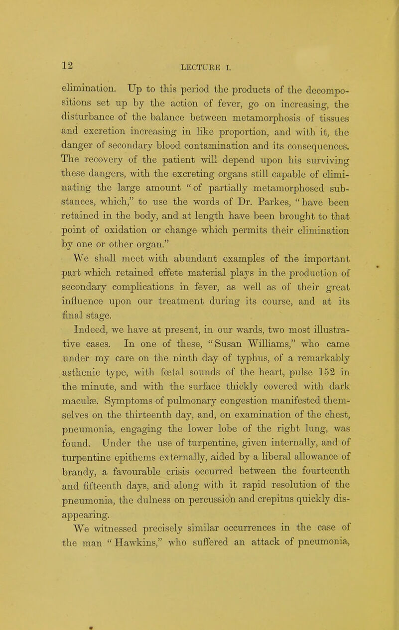 elimination. Up to this period the products of the decompo- sitions set up by the action of fever, go on increasing, the disturbance of the balance between metamorphosis of tissues and excretion increasing in like proportion, and with it, the danger of secondary blood contamination and its consequences. The recovery of the patient will depend upon his surviving these dangers, with the excreting organs still capable of elimi- nating the large amount “of partially metamorphosed sub- stances, which,” to use the words of Dr. Parkes, “have been retained in the body, and at length have been brought to that point of oxidation or change which permits their elimination by one or other organ.” We shall meet with abundant examples of the important part which retained effete material plays in the jaroduction of Secondary complications in fever, as well as of their great influence upon our treatment during its course, and at its final stage. Indeed, we have at present, in our wards, two most illustra- tive cases. In one of these, “Susan Williams,” who came under my care on the ninth day of typhus, of a remarkably asthenic type, with foetal sounds of the heart, pulse 152 in the minute, and with the surface thickly covered with dark maculae. Symptoms of pulmonary congestion manifested them- selves on the thirteenth day, and, on examination of the chest, pneumonia, engaging the lower lobe of the right lung, was found. Under the use of turpentine, given internally, and of turpentine epithems externally, aided by a liberal allowance of brandy, a favourable crisis occurred between the fourteenth and fifteenth days, and along with it rapid resolution of the pneumonia, the dulness on percussion and crepitus quickly dis- appearing. We witnessed precisely similar occurrences in the case of the man “ Hawkins,” who suffered an attack of pneumonia,