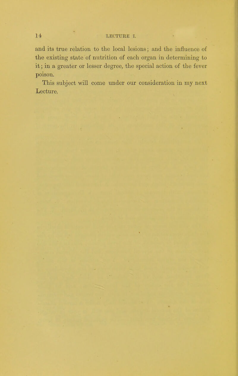 and its true relation to the local lesions; and the influence of the existing state of nutrition of each organ in determining to it; in a greater or lesser degree, the special action of the fever poison. This subject will come under our consideration in my next Lecture.
