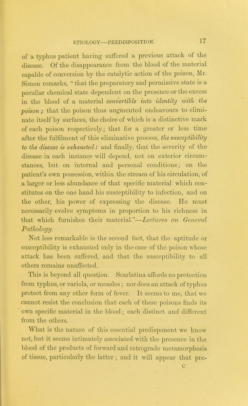 of a typhus patient having suffered a previous attack of the disease. Of the disappearance from the blood of the material capable of conversion by the catalytic action of the poison, Mr. Simon remarks, “ that the preparatory and permissive state is a peculiar chemical state dependent on the presence or the excess in the blood of a material convertible into identity ivith the poison ; that the poison thus augmented endeavours to elimi- nate itself by surfaces, the choice of which is a distinctive mark of each poison respectively; that for a greater or less time after the fulfilment of this eliminative process, the susceptibility to the disease is exhausted; and finally, that the severity of the disease in each instance will depend, not on exterior circum- stances, but on internal and personal conditions; on the patient’s own possession, within the stream of his circulation, of a larger or less abundance of that specific material which con- stitutes on the one hand his susceptibility to infection, and on the other, his power of expressing the disease. He must necessarily evolve symptoms in proportion to his richness in that which furnishes their material.”—Lectures on General Pathology. Not less remarkable is the second fact, that the aptitude or susceptibility is exhausted only in the case of the poison whose attack has been suffered, and that the susceptibility to all others remains unaffected. This is beyond all question. Scarlatina affords no protection from typhus, or variola, or measles; nor does an attack of typhus protect from any other form of fever. It seems to me, that we cannot resist the conclusion that each of these poisons finds its own specific material in the blood; each distinct and different from the others. What is the nature of this essential predisponent we know not, but it seems intimately associated with the presence in the blood of the products of forward and retrograde metamorphosis of tissue, particularly the latter; and it will appear that pre- c