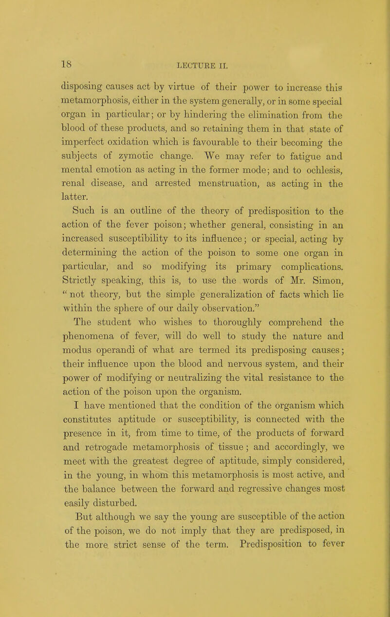 disposing causes act by virtue of their power to increase this metamorphosis, either in the system generally, or in some special organ in particular; or by hindering the elimination from the blood of these products, and so retaining them in that state of imperfect oxidation which is favourable to their becoming the subjects of zymotic change. We may refer to fatigue and mental emotion as acting in the former mode; and to ochlesis, renal disease, and arrested menstruation, as acting in the latter. Such is an outline of the theory of predisposition to the action of the fever poison; whether general, consisting in an increased susceptibility to its influence; or special, acting by determining the action of the poison to some one organ in particular, and so modifying its primary complications. Strictly speaking, this is, to use the words of Mr. Simon, “ not theory, but the simple generalization of facts which lie within the sphere of our daily observation.” The student who wishes to thoroughly comprehend the phenomena of fever, will do well to study the nature and modus operand! of what are termed its predisposing causes; their influence upon the blood and nervous system, and their power of modifying or neutralizing the vital resistance to the action of the poison upon the organism. I have mentioned that the condition of the organism which constitutes aptitude or susceptibility, is connected with the presence in it, from time to time, of the products of forward and retrogade metamorphosis of tissue; and accordingly, we meet with the greatest degree of aptitude, simply considered, in the young, in whom this metamorphosis is most active, and the balance between the forward and regressive changes most easily disturbed. But although we say the young are susceptible of the action of the poison, we do not imply that they are predisposed, in the more strict sense of the term. Predisposition to fever