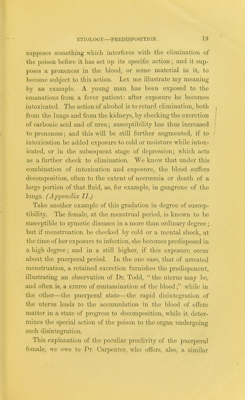 supposes something which interferes with the elimination of the poison before it has set up its specific action; and it sup- poses a proneness in the blood, or some material in it, to become subject to this action. Let me illustrate my meaning by an example. A young man has been exposed to the emanations from a fever patient: after exposure he becomes intoxicated. The action of alcohol is to retard elimination, both from the lungs and from the kidneys, by checking the excretion of carbonic acid and of urea; susceptibility has thus increased to proneness; and this will be still further augmented, if to intoxication be added exposure to cold or moisture while intox- icated, or in the subsequent stage of depression; which acts as a further check to elimination. We know that under this combination of intoxication and exposure, the blood suffers decomposition, often to the extent of necroemia or death of a large portion of that fluid, as, for example, in gangrene of the lungs. (Appendix II.) Take another example of this gradation in degree of suscep- tibility. The female, at the menstrual period, is known to be susceptible to zymotic diseases in a more than ordinary degree ; but if menstruation be checked by cold or a mental shock, at the time of her exposure to infection, she becomes predisposed in a high degree; and in a still higher, if this exposure occur about the puerperal period. In the one case, that of arrested menstruation, a retained excretion furnishes the predisponent, illustrating an observation of Dr. Todd, “ the uterus may be, and often is, a source of contamination of the blood while in the other—the puerperal state—the rapid disintegration of the uterus leads to the accumulation in the blood of effete matter in a state of progress to decomposition, while it deter- mines the special action of the poison to the organ undergoing such disintegration. This explanation of the peculiar proclivity of the puerperal female, we owe to Dr. Carpenter, who offers, also, a similar
