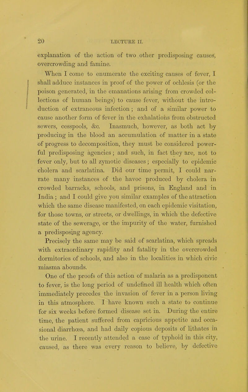 explanation of the action of two other predisposing causes, overcrowding and famine. When I come to enumerate the exciting causes of fever, I shall adduce instances in proof of the power of ochlesis (or the poison generated, in the emanations arising from crowded col- lections of human beings) to cause fever, without the intro- duction of extraneous infection ; and of a similar power to cause another form of fever in the exhalations from obstructed sewers, cesspools, &c. Inasmuch, however, as both act by producing in the blood an accumulation of matter in a state of progress to decomposition, they must be considered power- ful predisposing agencies; and such, in fact they are, not to fever only, but to all zymotic diseases; especially to epidemic cholera and scarlatina. Did our time permit, I could nar- rate many instances of the havoc produced by cholera in crowded barracks, schools, and prisons, in England and in India ; and I could give you similar examples of the attraction which the same disease manifested, on each epidemic visitation, for those towns, or streets, or dwellings, in which the defective state of the sewerage, or the impurity of the water, furnished a predisposing agency. Precisely the same may be said of scarlatina, which spreads with extraordinary rapidity and fatality in the overcrowded dormitories of schools, and also in the localities in which civic miasma abounds. One of the proofs of this action of malaria as a predisponent to fever, is the long period of undefined ill health which often immediately precedes the invasion of fever in a person living- in this atmosphere. I have known such a state to continue for six weeks before formed disease set in. During the entire time, the patient suffered from capricious appetite and occa- sional diarrhoea, and had daily copious deposits of lithates in the urine. I recently attended a case of typhoid in this city, caused, as there was every reason to believe, by defective