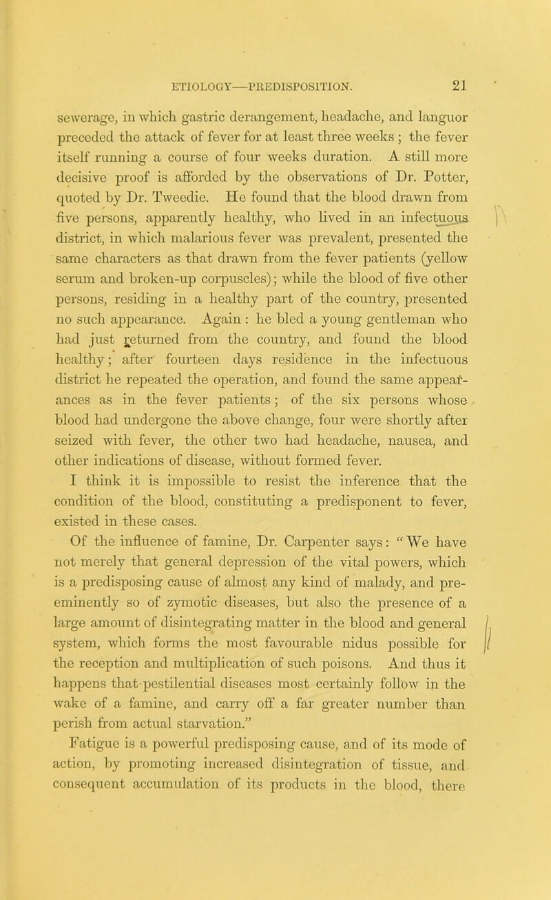 sewerage, in which gastric derangement, headache, and languor preceded the attack of fever for at least three weeks ; the fever itself running a course of four weeks duration. A still more decisive proof is afforded by the observations of Dr. Potter, quoted by Dr. Tweedie. He found that the blood drawn from five persons, apparently healthy, who lived in an infectuous district, in which malarious fever was prevalent, presented the same characters as that drawn from the fever patients (yellow serum and broken-up corpuscles); while the blood of five other persons, residing in a healthy part of the country, presented no such appearance. Again : he bled a young gentleman who had just Returned from the country, and found the blood healthy; after' fourteen days residence in the infectuous district he repeated the operation, and found the same appear- ances as in the fever patients; of the six persons whose blood had undergone the above change, four were shortly after seized with fever, the other two had headache, nausea, and other indications of disease, without formed fever. I think it is impossible to resist the inference that the condition of the blood, constituting a predisponent to fever, existed in these cases. Of the influence of famine, Dr. Carpenter says: “We have not merely that general depression of the vital powers, which is a predisposing cause of almost any kind of malady, and pre- eminently so of zymotic diseases, but also the presence of a large amount of disintegrating matter in the blood and general system, which forms the most favourable nidus possible for the reception and multiplication of such poisons. And thus it happens that pestilential diseases most certainly follow in the wake of a famine, and carry off a far greater number than perish from actual starvation.” Fatigue is a powerful predisposing cause, and of its mode of action, by promoting increased disintegration of tissue, and consequent accumulation of its products in the blood, there