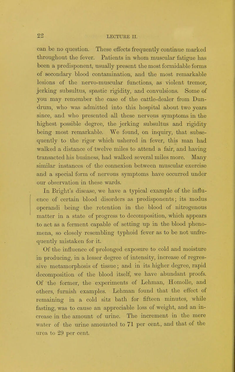 can be no question. These effects frequently continue marked throughout the fever. Patients in whom muscular fatigue has been a predisponent, usually present the most formidable forms of secondary blood contamination, and the most remarkable lesions of the nervo-muscular functions, as violent tremor, jerking subsultus, spastic rigidity, and convulsions. Some of you may remember the case of the cattle-dealer from Dun- drum, who was admitted into this hospital about two years since, and who presented all these nervous symptoms in the highest possible degree, the jerking subsultus and rigidity being most remarkable. We found, on inquiry, that subse- quently to the rigor which ushered in fever, this man had walked a distance of twelve miles to attend a fair, and having transacted his business, had walked several miles more. Many similar instances of the connexion between muscular exercise and a special form of nervous symptoms have occurred under our observation in these wards. In Bright’s disease, we have a typical example of the influ- ence of certain blood disorders as predisponents; its modus operandi being the retention in the blood of nitrogenous matter in a state of progress to decomposition, which appears to act as a ferment capable of setting up in the blood pheno- mena, so closely resembling typhoid fever as to be not unfre- quently mistaken for it. Of the influence of prolonged exposure to cold and moisture in producing, in a lesser degree of intensity, increase of regres- sive metamorphosis of tissue; and in its higher degree, rapid decomposition of the blood itself, we have abundant proofs. Of the former, the experiments of Lehman, Homolle, and others, furnish examples. Lehman found that the effect of remaining in a cold sitz bath for fifteen minutes, while fasting, was to cause an appreciable loss of weight, and an in- crease in the amount of urine. The increment in the mere water of the urine amounted to 71 per cent., and that of the urea to 29 per cent.