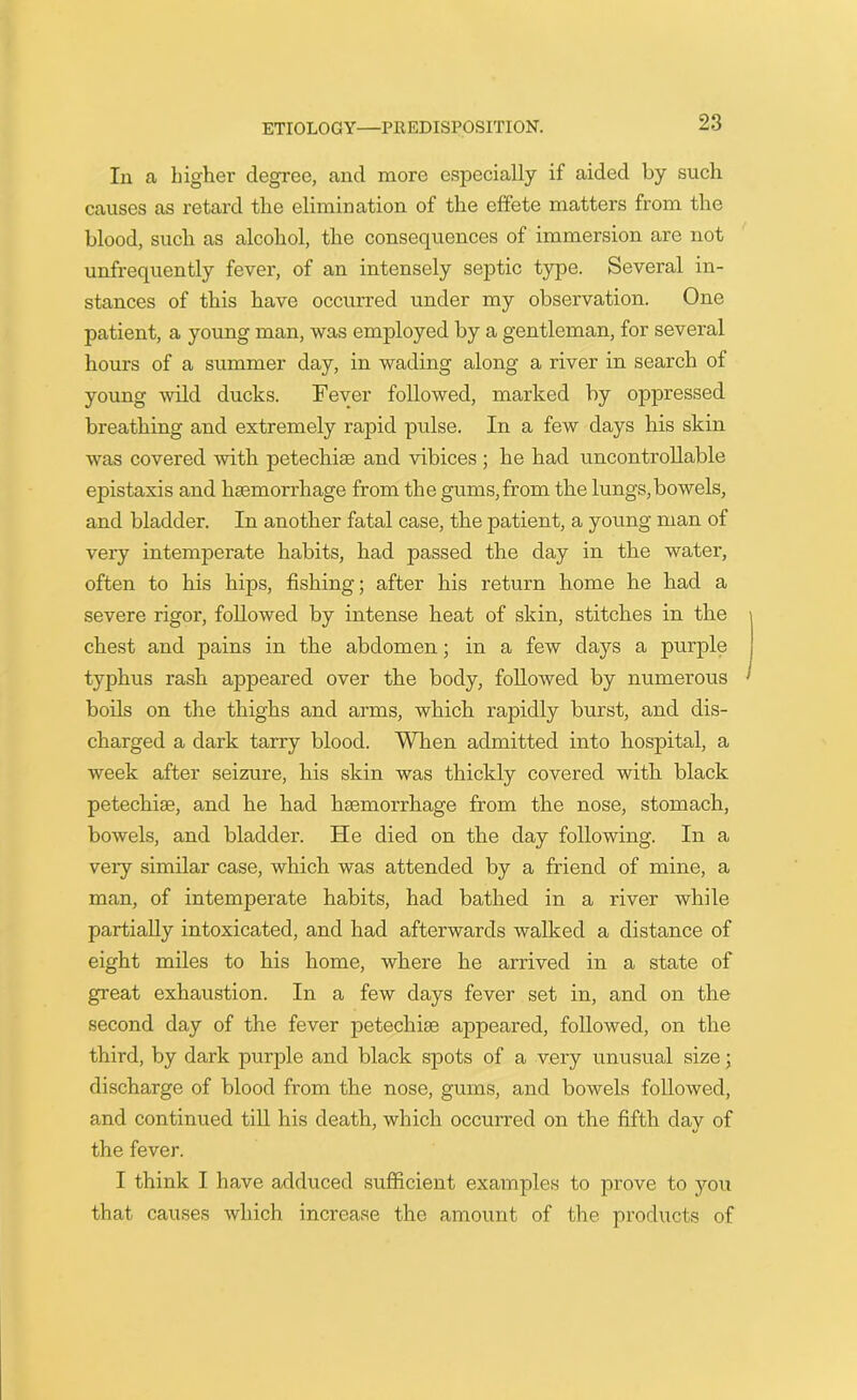 Tn a higher degree, and more especially if aided by such causes as retard the elimination of the effete matters from the blood, sucli as alcohol, the consequences of immersion are not unfrequently fever, of an intensely septic type. Several in- stances of this have occurred under my observation. One patient, a young man, was employed by a gentleman, for several hours of a summer day, in wading along a river in search of young wild ducks. Fever followed, marked by oppressed breathing and extremely rapid pulse. In a few days his skin was covered with petechias and vibices ; he had uncontrollable epistaxis and haemorrhage from the gums,from the lungs,bowels, and bladder. In another fatal case, the patient, a young man of very intemperate habits, had passed the day in the water, often to his hips, fishing; after his return home he had a severe rigor, followed by intense heat of skin, stitches in the chest and pains in the abdomen; in a few days a purple typhus rash appeared over the body, followed by numerous boils on the thighs and arms, which rapidly burst, and dis- charged a dark tarry blood. When admitted into hospital, a week after seizure, his skin was thickly covered with black petechias, and he had haemorrhage from the nose, stomach, bowels, and bladder. He died on the day following. In a very similar case, which was attended by a friend of mine, a man, of intemperate habits, had bathed in a river while partially intoxicated, and had afterwards walked a distance of eight miles to his home, where he arrived in a state of great exhaustion. In a few days fever set in, and on the second day of the fever petechiae appeared, followed, on the third, by dark purple and black spots of a very unusual size; discharge of blood from the nose, gums, and bowels followed, and continued till his death, which occurred on the fifth day of the fever. I think I have adduced sufficient examples to prove to you that causes which increase the amount of the products of