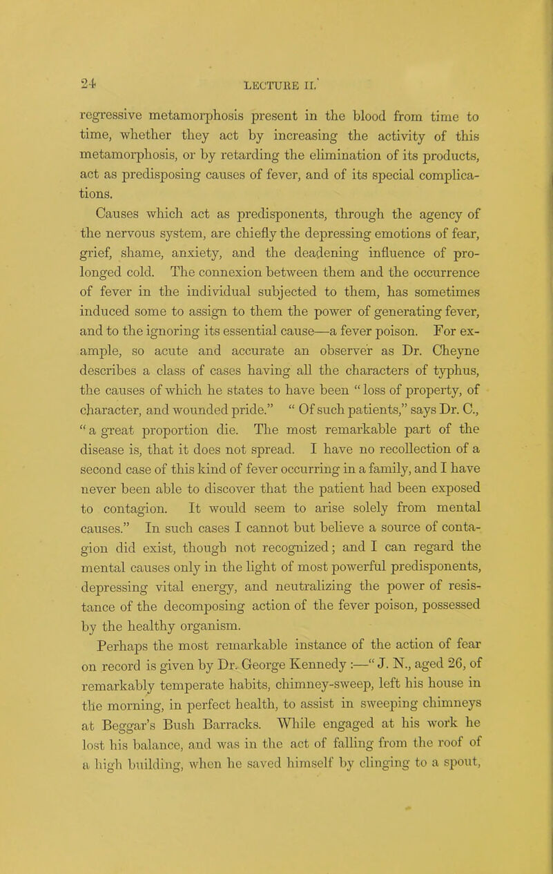 regressive metamorphosis present in the blood from time to time, whether they act by increasing the activity of this metamorphosis, or by retarding the elimination of its products, act as predisposing causes of fever, and of its special complica- tions. Causes which act as predisponents, through the agency of the nervous system, are chiefly the depressing emotions of fear, grief, shame, anxiety, and the deadening influence of pro- longed cold. The connexion between them and the occurrence of fever in the individual subjected to them, has sometimes induced some to assign to them the power of generating fever, and to the ignoring its essential cause—a fever poison. For ex- ample, so acute and accurate an observer as Dr. Cheyne describes a class of cases having all the characters of typhus, the causes of which he states to have been “ loss of property, of character, and wounded pride.” “ Of such patients,” says Dr. C., “ a great proportion die. The most remarkable part of the disease is, that it does not spread. I have no recollection of a second case of this kind of fever occurring in a family, and I have never been able to discover that the patient had been exposed to contagion. It would seem to arise solely from mental causes.” In such cases I cannot but believe a source of conta- gion did exist, though not recognized; and I can regard the mental causes only in the light of most powerful predisponents, depressing vital energy, and neutralizing the power of resis- tance of the decomposing action of the fever poison, possessed by the healthy organism. Perhaps the most remarkable instance of the action of fear on record is given by Dr. George Kennedy :—“ J. N., aged 26, of remarkably temperate habits, chimney-sweep, left his house in the morning, in perfect health, to assist in sweeping chimneys at Beggar’s Bush Barracks. While engaged at his work he lost his balance, and was in the act of falling from the roof of a high building, when he saved himself by clinging to a spout,