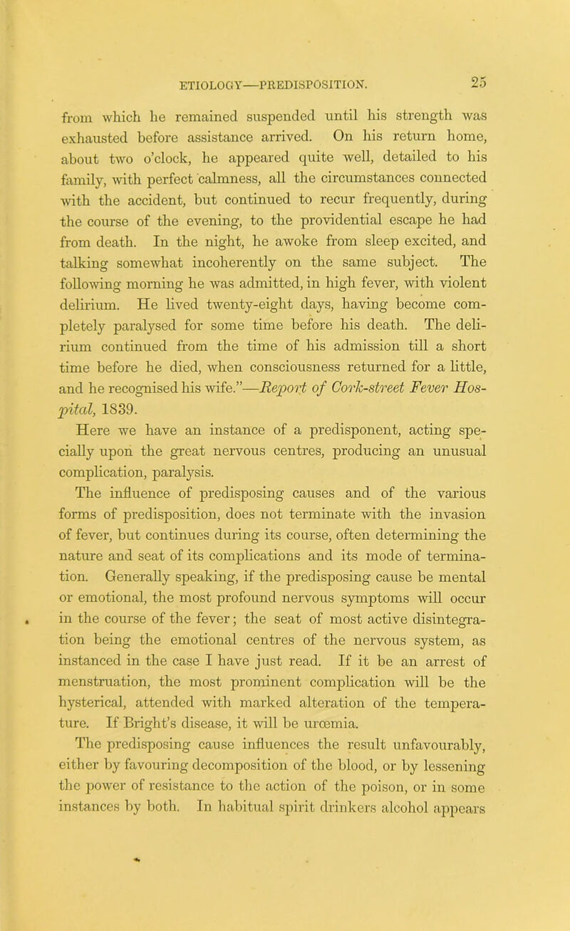 from which he remained suspended until his strength was exhausted before assistance arrived. On his return home, about two o’clock, he appeared quite well, detailed to his family, with perfect calmness, all the circumstances connected with the accident, but continued to recur frequently, during the course of the evening, to the providential escape he had from death. In the night, he awoke from sleep excited, and talking somewhat incoherently on the same subject. The following morning he was admitted, in high fever, with violent delirium. He lived twenty-eight days, having become com- pletely paralysed for some time before his death. The deli- rium continued from the time of his admission till a short time before he died, when consciousness returned for a little, and he recognised his wife.”—Report of Cork-street Fever Hos- pital, 1839. Here we have an instance of a predisponent, acting spe- cially upon the great nervous centres, producing an unusual complication, paralysis. The influence of predisposing causes and of the various forms of predisposition, does not terminate with the invasion of fever, but continues during its course, often determining the nature and seat of its complications and its mode of termina- tion. Generally speaking, if the predisposing cause be mental or emotional, the most profound nervous symptoms will occur in the course of the fever; the seat of most active disintegra- tion being the emotional centres of the nervous system, as instanced in the case I have just read. If it be an arrest of menstruation, the most prominent complication will be the hysterical, attended with marked alteration of the tempera- ture. If Bright’s disease, it will be urcemia. The predisposing cause influences the result unfavourably, either by favouring decomposition of the blood, or by lessening the power of resistance to the action of the poison, or in some instances by both. In habitual spirit drinkers alcohol appears