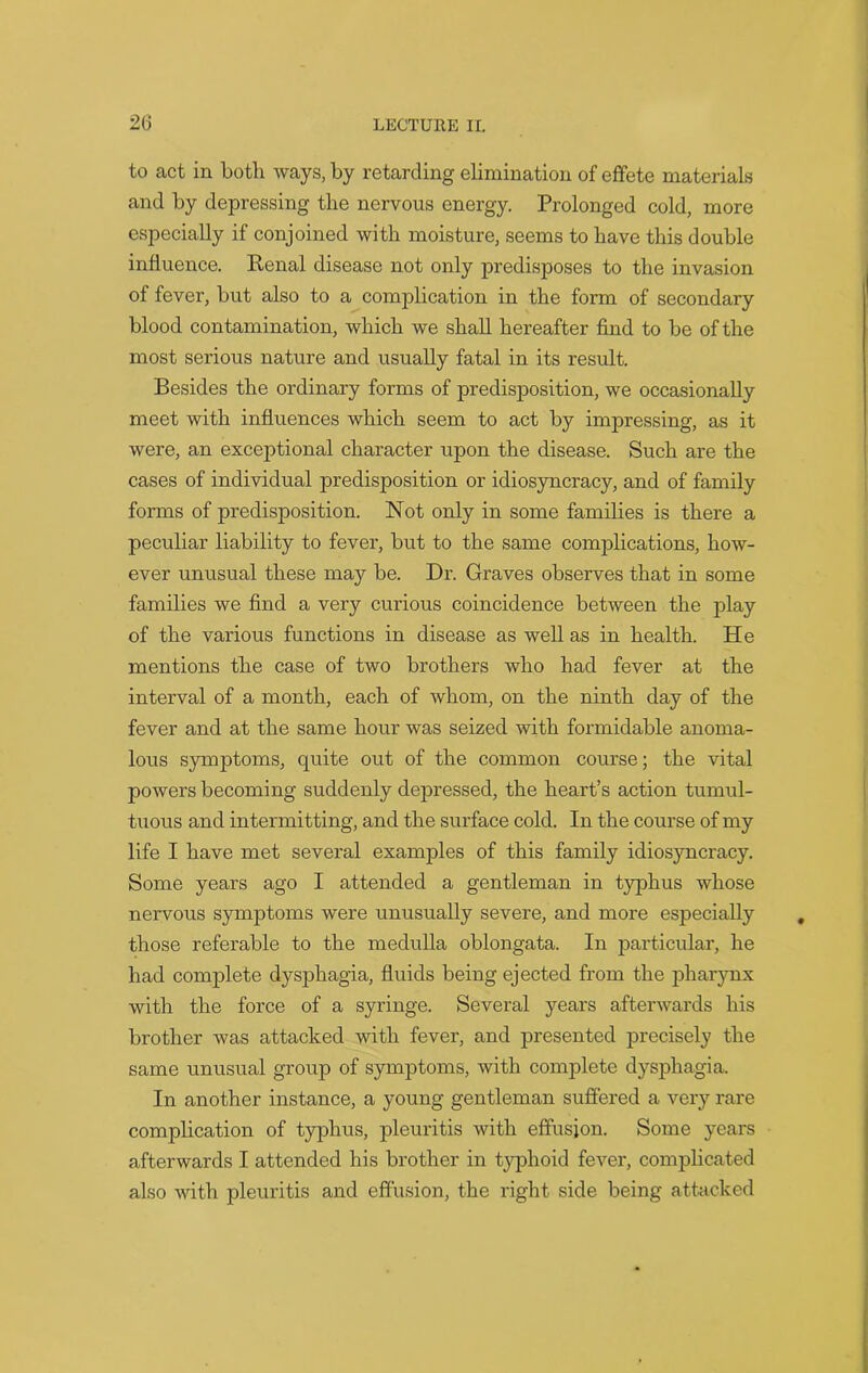 to act in both ways, by retarding elimination of effete materials and by depressing the nervous energy. Prolonged cold, more especially if conjoined with moisture, seems to have this double influence. Renal disease not only predisposes to the invasion of fever, but also to a complication in the form of secondary blood contamination, which we shall hereafter find to be of the most serious nature and usually fatal in its result. Besides the ordinary forms of predisposition, we occasionally meet with influences which seem to act by impressing, as it were, an exceptional character upon the disease. Such are the cases of individual predisposition or idiosyncracy, and of family forms of predisposition. Not only in some families is there a peculiar liability to fever, but to the same complications, how- ever unusual these may be. Dr. Graves observes that in some families we find a very curious coincidence between the play of the various functions in disease as well as in health. He mentions the case of two brothers who had fever at the interval of a month, each of whom, on the ninth day of the fever and at the same hour was seized with formidable anoma- lous symptoms, quite out of the common course; the vital powers becoming suddenly depressed, the heart’s action tumul- tuous and intermitting, and the surface cold. In the course of my life I have met several examples of this family idiosyncracy. Some years ago I attended a gentleman in typhus whose nervous symptoms were unusually severe, and more especially those referable to the medulla oblongata. In particular, he had complete dysphagia, fluids being ejected from the pharynx with the force of a syringe. Several years afterwards his brother was attacked with fever, and presented precisely the same unusual group of symptoms, with complete dysphagia. In another instance, a young gentleman suffered a very rare complication of typhus, pleuritis with effusion. Some years afterwards I attended his brother in typhoid fever, complicated also with pleuritis and effusion, the right side being attacked