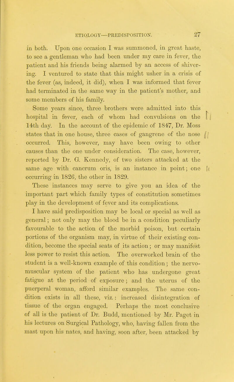 in both. Upon one occasion I was summoned, in great haste, to see a gentleman who had been under my care in fever, the patient and his friends being alarmed by an access of shiver- ing. I ventured to state that this might usher in a crisis of the fever (as, indeed, it did), when I was informed that fever had terminated in the same way in the patient’s mother, and some members of his family. Some years since, three brothers were admitted into this hospital in fever, each of whom had convulsions on the 14th day. In the account of the epidemic of 1847, Dr. Moss states that in one house, three cases of gangrene of the nose occurred. This, however, may have been owing to other causes than the one under consideration. The case, however, reported by Dr. G. Kennedy, of two sisters attacked at the same age with cancrum oris, is an instance in point; one occurring in 1826, the other in 1829. These instances may serve to give you an idea of the important part which family types of constitution sometimes play in the development of fever and its complications. I have said predisposition may be local or special as well as general; not only may the blood be in a condition peculiarly favourable to the action of the morbid poison, but certain portions of the organism may, in virtue of their existing con- dition, become the special seats of its action; or may manifest less power to resist this action. The overworked brain of the student is a well-known example of this condition; the nervo- muscular system of the patient who has undergone great fatigue at the period of exposure ; and the uterus of the puerperal woman, afford similar examples. The same con- dition exists in all these, viz.: increased disintegration of tissue of the organ engaged. Perhaps the most conclusive of all is the patient of Dr. Budd, mentioned by Mr. Paget in his lectures on Surgical Pathology, who, having fallen from the mast upon his nates, and having, soon after, been attacked by