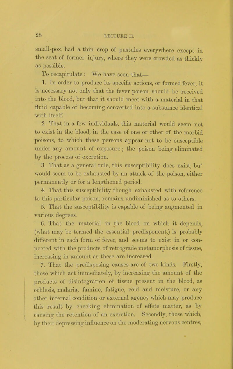 small-pox, had a thin crop of pustules everywhere except in the seat of former injury, where they were crowded as thickly as possible. To recapitulate : We have seen that— 1. In order to produce its specific actions, or formed fever, it is necessary not only that the fever poison should be received into the blood, but that it should meet with a material in that fluid capable of becoming converted into a substance identical with itself. 2. That in a few individuals, this material would seem not to exist in the blood, in the case of one or other of the morbid poisons, to which these persons appear not to be susceptible under any amount of exposure ; the poison being eliminated by the process of excretion. 3. That as a general rule, this susceptibility does exist, buA would seem to be exhausted by an attack of the poison, either permanently or for a lengthened period. 4. That this susceptibility though exhausted with reference to this particular poison, remains undiminished as to others. 5. That the susceptibility is capable of being augmented in various degrees. 6. That the material in the blood on which it depends, (what may be termed the essential predisponent,) is probably different in each form of feyer, and seems to exist in or con- nected with the products of retrograde metamorphosis of tissue, increasing in amount as these are increased. 7. That the predisposing causes are of two kinds. Firstly, those which act immediately, by increasing the amount of the products of disintegration of tissue present in the blood, as ochlesis, malaria, famine, fatigue, cold and moisture, or any other internal condition or external agency which may produce this result by checking elimination of effete matter, as by causing the retention of an excretion. Secondly, those which, by their depressing influence on the moderating nervous centres,
