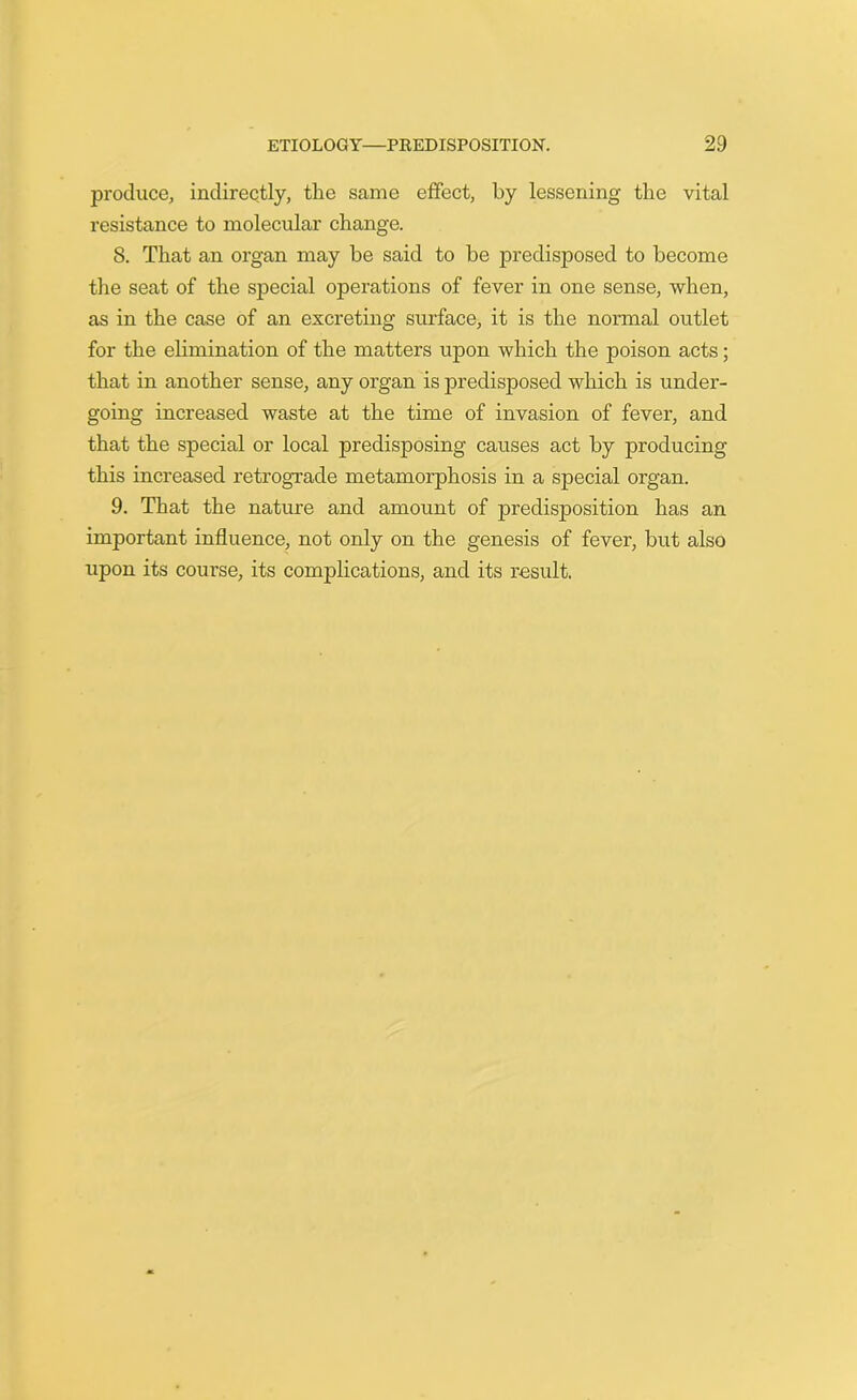 produce, indirectly, the same effect, by lessening the vital resistance to molecular change. 8. That an organ may be said to be predisposed to become the seat of the special operations of fever in one sense, when, as in the case of an excreting surface, it is the normal outlet for the elimination of the matters upon which the poison acts; that in another sense, any organ is predisposed which is under- going increased waste at the time of invasion of fever, and that the special or local predisposing causes act by producing this increased retrograde metamorphosis in a special organ. 9. That the nature and amount of predisposition has an important influence, not only on the genesis of fever, but also upon its course, its complications, and its result.