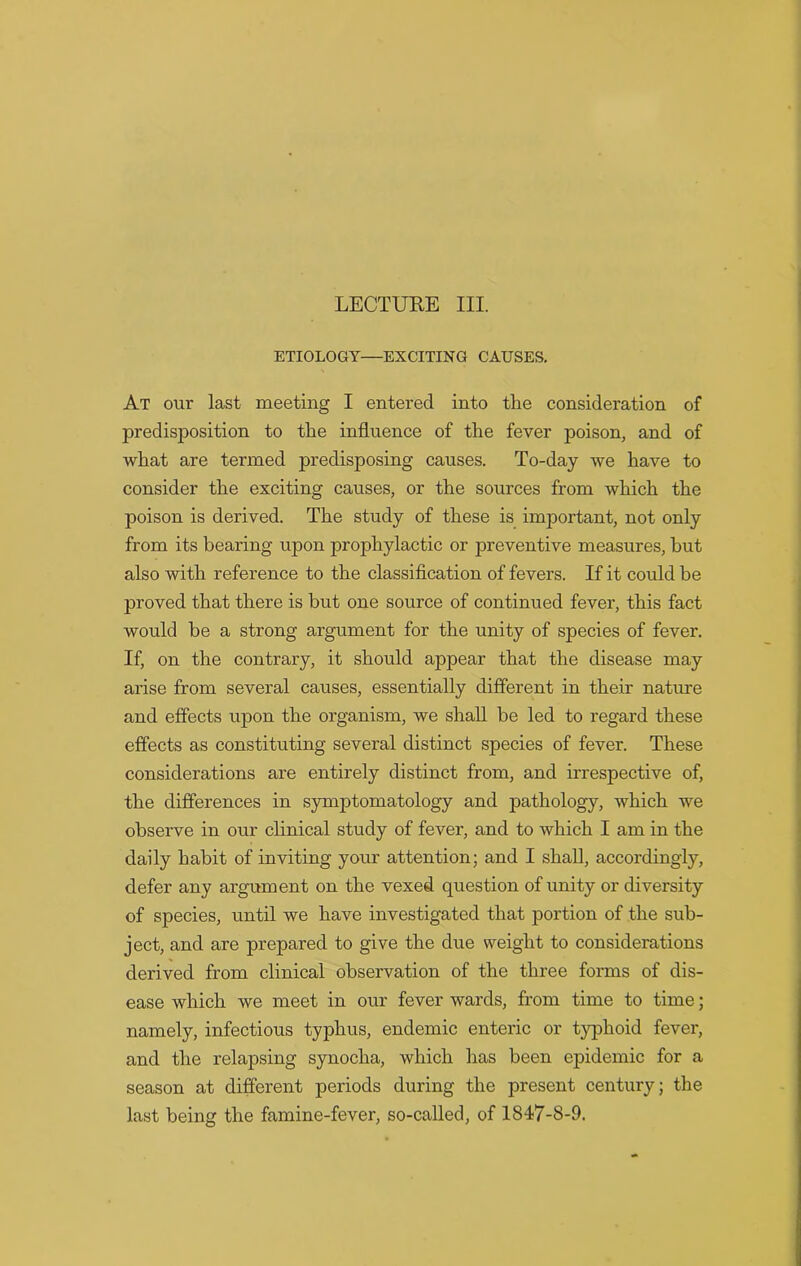 ETIOLOGY—EXCITING CAUSES. At our last meeting I entered into the consideration of predisposition to the influence of the fever poison, and of what are termed predisposing causes. To-day we have to consider the exciting causes, or the sources from which the poison is derived. The study of these is important, not only from its bearing upon prophylactic or preventive measures, but also with reference to the classification of fevers. If it could be proved that there is but one source of continued fever, this fact would be a strong argument for the unity of species of fever. If, on the contrary, it should appear that the disease may arise from several causes, essentially different in their nature and effects upon the organism, we shall be led to regard these effects as constituting several distinct species of fever. These considerations are entirely distinct from, and irrespective of, the differences in symptomatology and pathology, which we observe in our clinical study of fever, and to which I am in the daily habit of inviting your attention; and I shall, accordingly, defer any argument on the vexed question of unity or diversity of species, until we have investigated that portion of the sub- ject, and are prepared to give the due weight to considerations derived from clinical observation of the three forms of dis- ease which we meet in our fever wards, from time to time; namely, infectious typhus, endemic enteric or typhoid fever, and the relapsing synoclia, which has been epidemic for a season at different periods during the present century; the last being the famine-fever, so-called, of 1817-8-9.