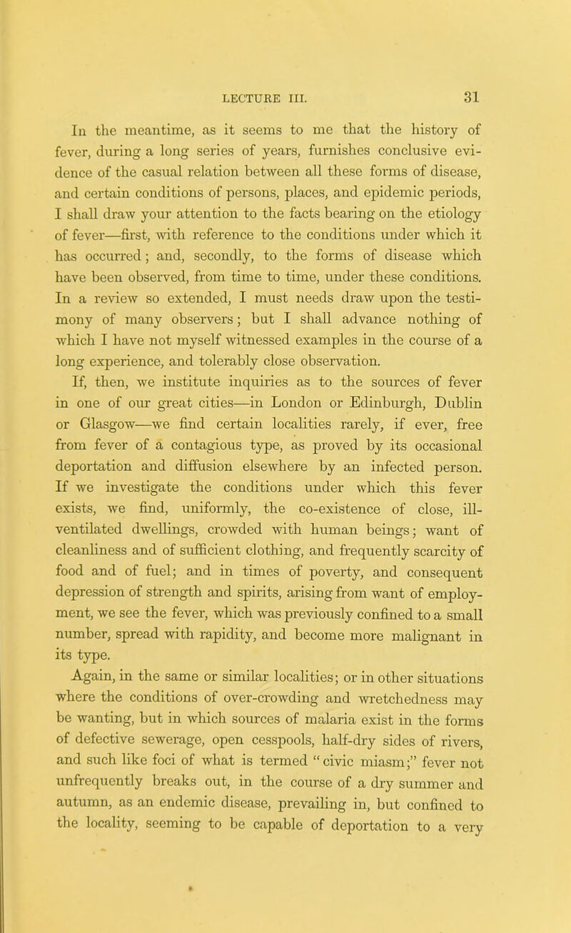 In the meantime, as it seems to me that the history of fever, during a long series of years, furnishes conclusive evi- dence of the casual relation between all these forms of disease, and certain conditions of persons, places, and epidemic periods, I shall draw your attention to the facts bearing on the etiology of fever—first, with reference to the conditions under which it has occurred; and, secondly, to the forms of disease which have been observed, from time to time, under these conditions. In a review so extended, I must needs draw upon the testi- mony of many observers; but I shall advance nothing of which I have not myself witnessed examples in the course of a long experience, and tolerably close observation. If, then, we institute inquiries as to the sources of fever in one of our great cities—in London or Edinburgh, Dublin or Glasgow—we find certain localities rarely, if ever, free from fever of a contagious type, as proved by its occasional deportation and diffusion elsewhere by an infected person. If we investigate the conditions under which this fever exists, we find, uniformly, the co-existence of close, ill- ventilated dwellings, crowded with human beings; want of cleanliness and of sufficient clothing, and frequently scarcity of food and of fuel; and in times of poverty, and consequent depression of strength and spirits, arising from want of employ- ment, we see the fever, which was previously confined to a small number, spread with rapidity, and become more malignant in its type. Again, in the same or similar localities; or in other situations where the conditions of over-crowding and wretchedness may be wanting, but in which sources of malaria exist in the forms of defective sewerage, open cesspools, half-dry sides of rivers, and such like foci of what is termed “civic miasm;” fever not unfrequently breaks out, in the course of a dry summer and autumn, as an endemic disease, prevailing in, but confined to the locality, seeming to be capable of deportation to a very