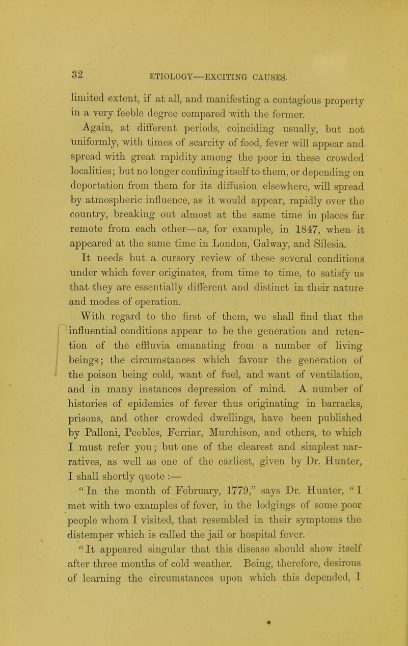 limited extent, if at all, and manifesting a contagious property in a very feeble degree compared with the former. Again, at different periods, coinciding usually, but not uniformly, with times of scarcity of food, fever will appear and spread with great rapidity among the poor in these crowded localities; but no longer confining itself to them, or depending on deportation from them for its diffusion elsewhere, will spread by atmospheric influence, as it would appear, rapidly over the country, breaking out almost at the same time in places far remote from each other—as, for example, in 1847, when it appeared at the same time in London, Galway, and Silesia. It needs but a cursory review of these several conditions under which fever originates, from time to time, to satisfy us that they are essentially different and distinct in their nature and modes of operation. With regard to the first of them, we shall find that the influential conditions appear to be the generation and reten- tion of the effluvia emanating from a number of living beings; the circumstances which favour the generation of the poison being cold, want of fuel, and want of ventilation, and in many instances depression of mind. A number of histories of epidemics of fever thus originating in barracks, prisons, and other crowded dwellings, have been published by Palloni, Peebles, Ferriar, Murchison, and others, to which I must refer you; but one of the clearest and simplest nar- ratives, as well as one of the earliest, given by Dr. Hunter, I shall shortly quote :— “ In the month of February, 1779,” says Dr. Hunter, “ I met with two examples of fever, in the lodgings of some poor people whom I visited, that resembled in their symptoms the distemper which is called the jail or hospital fever. “It appeared singular that this disease should show itself after three months of cold weather. Being, therefore, desirous of learning the circumstances upon which this depended, I