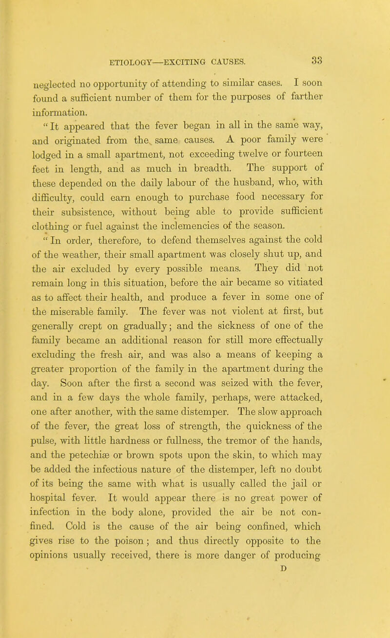 neglected no opportunity of attending to similar cases. I soon found a sufficient number of them for the purposes of farther information. “ It appeared that the fever began in all in the same way, and originated from the same causes. A poor family were lodged in a small apartment, not exceeding twelve or fourteen feet in length, and as much in breadth. The support of these depended on the daily labour of the husband, who, with difficulty, could earn enough to purchase food necessary for their subsistence, without being able to provide sufficient clothing or fuel against the inclemencies of the season. “ In order, therefore, to defend themselves against the cold of the weather, their small apartment was closely shut up, and the air excluded by every possible means. They did not remain long in this situation, before the air became so vitiated as to affect their health, and produce a fever in some one of the miserable family. The fever was not violent at first, but generally crept on gradually; and the sickness of one of the family became an additional reason for still more effectually excluding the fresh air, and was also a means of keeping a greater proportion of the family in the apartment during the day. Soon after the first a second was seized with the fever, and in a few days the whole family, perhaps, were attacked, one after another, with the same distemper. The slow approach of the fever, the great loss of strength, the quickness of the pulse, with little hardness or fullness, the tremor of the hands, and the petechiae or brown spots upon the skin, to which may be added the infectious nature of the distemper, left no doubt of its being the same with what is usually called the jail or hospital fever. It would appear there is no great power of infection in the body alone, provided the air be not con- fined. Cold is the cause of the air being confined, which gives rise to the poison; and thus directly opposite to the opinions usually received, there is more danger of producing D