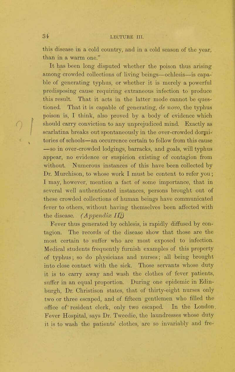 this disease in a cold country, and in a cold season of the year, than in a warm one.” It has been long disputed whether the poison thus arising among crowded collections of living beings—ochlesis—is capa- ble of generating typhus, or whether it is merely a powerful predisposing cause requiring extraneous infection to produce this result. That it acts in the latter mode cannot be ques- tioned. That it is capable of generating, de novo, the typhus poison is, I think, also proved by a body of evidence which should carry conviction to any unprejudiced mind. Exactly as scarlatina breaks out spontaneously in the over-crowded doiqni- tories of schools—an occurrence certain to follow from this cause —so in over-crowded lodgings, barracks, and goals, will typhus appear, no evidence or suspicion existing of contagion from without. Numerous instances of this have been collected by Dr. Murchison, to whose work I must be content to refer you; I may, however, mention a fact of some importance, that in several well authenticated instances, persons brought out of these crowded collections of human beings have communicated fever to others, without having themselves been affected with the disease. (Appendix III) Fever thus generated by ochlesis, is rapidly diffused by con- tagion. The records of the disease show that those are the most certain to suffer who are most exposed to infection. Medical students frequently furnish examples of this property of typhus; so do physicians and nurses; all being brought into close contact with the sick. Those servants whose duty it is to carry away and wash the clothes of fever patients, suffer in an equal proportion. During one epidemic in Edin- burgh, Dr. Christison states, that of thirty-eight nurses only two or three escaped, and of fifteen gentlemen who filled the office of' resident clerk, only two escaped. In the London Fever Hospital, says Dr. Tweedie, the laundresses whose duty it is to wash the patients’ clothes, are so invariably and fre-