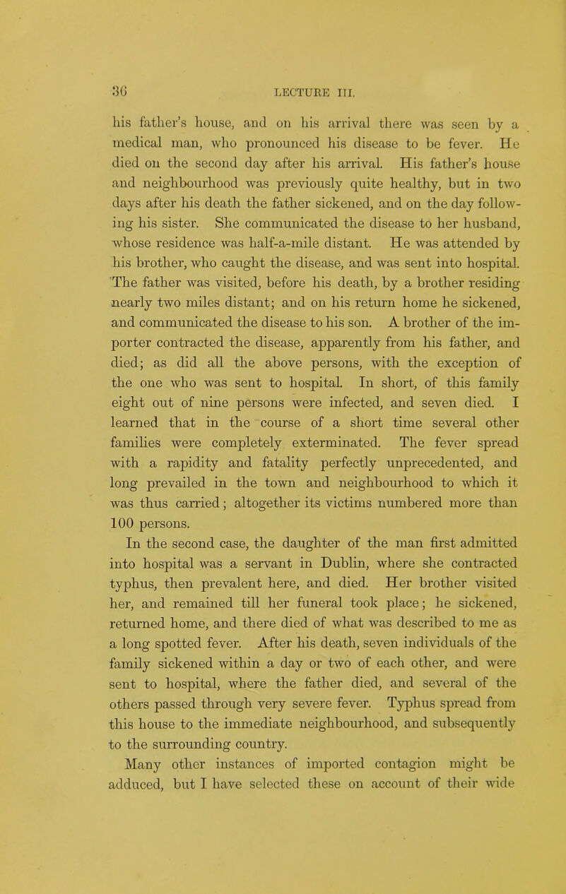 his father’s house, and. on his arrival there was seen by a medical man, who pronounced his disease to be fever. He died on the second day after his arrival. His father’s house and neighbourhood was previously quite healthy, but in two days after his death the father sickened, and on the day follow- ing his sister. She communicated the disease to her husband, whose residence was half-a-mile distant. He was attended by his brother, who caught the disease, and was sent into hospital. The father was visited, before his death, by a brother residing nearly two miles distant; and on his return home he sickened, and communicated the disease to his son. A brother of the im- porter contracted the disease, apparently from his father, and died; as did all the above persons, with the exception of the one who was sent to hospital. In short, of this family eight out of nine persons were infected, and seven died. I learned that in the course of a short time several other families were completely exterminated. The fever spread with a rapidity and fatality perfectly unprecedented, and long prevailed in the town and neighbourhood to which it was thus carried; altogether its victims numbered more than 100 persons. In the second case, the daughter of the man first admitted into hospital was a servant in Dublin, where she contracted typhus, then prevalent here, and died. Her brother visited her, and remained till her funeral took place; he sickened, returned home, and there died of what was described to me as a long spotted fever. After his death, seven individuals of the family sickened within a day or two of each other, and were sent to hospital, where the father died, and several of the others passed through very severe fever. Typhus spread from this house to the immediate neighbourhood, and subsequently to the surrounding country. Many other instances of imported contagion might be adduced, but I have selected these on account of their wide