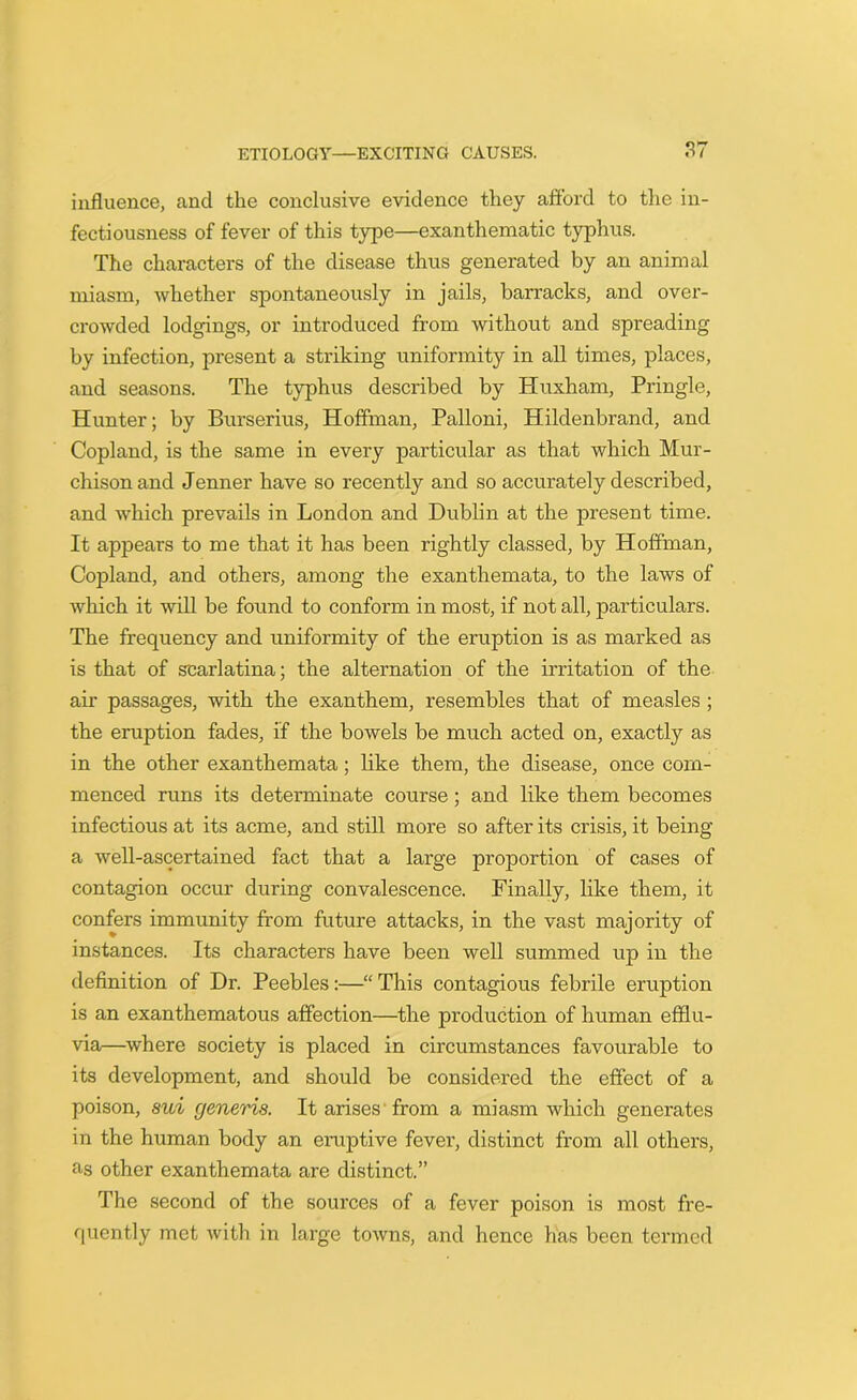 influence, and the conclusive evidence they afford to the in- fectiousness of fever of this type—exanthematic typhus. The characters of the disease thus generated by an animal miasm, whether spontaneously in jails, barracks, and over- crowded lodgings, or introduced from without and spreading by infection, present a striking uniformity in all times, places, and seasons. The typhus described by Huxham, Pringle, Hunter; by Burserius, Hoffman, Palloni, Hildenbrand, and Copland, is the same in every particular as that which Mur- chison and Jenner have so recently and so accurately described, and which prevails in London and Dublin at the present time. It appears to me that it has been rightly classed, by Hoffman, Copland, and others, among the exanthemata, to the laws of which it will be found to conform in most, if not all, particulars. The frequency and uniformity of the eruption is as marked as is that of scarlatina; the alternation of the irritation of the air passages, with the exanthem, resembles that of measles ; the eruption fades, if the bowels be much acted on, exactly as in the other exanthemata; like them, the disease, once com- menced runs its determinate course; and like them becomes infectious at its acme, and still more so after its crisis, it being a well-ascertained fact that a large proportion of cases of contagion occur during convalescence. Finally, like them, it confers immunity from future attacks, in the vast majority of instances. Its characters have been well summed up in the definition of Dr. Peebles:—“ This contagious febrile eruption is an exanthematous affection—the production of human efflu- via—where society is placed in circumstances favourable to its development, and should be considered the effect of a poison, sui generis. It arises from a miasm which generates in the human body an eruptive fever, distinct from all others, as other exanthemata are distinct.” The second of the sources of a fever poison is most fre- quently met with in large towns, and hence has been termed