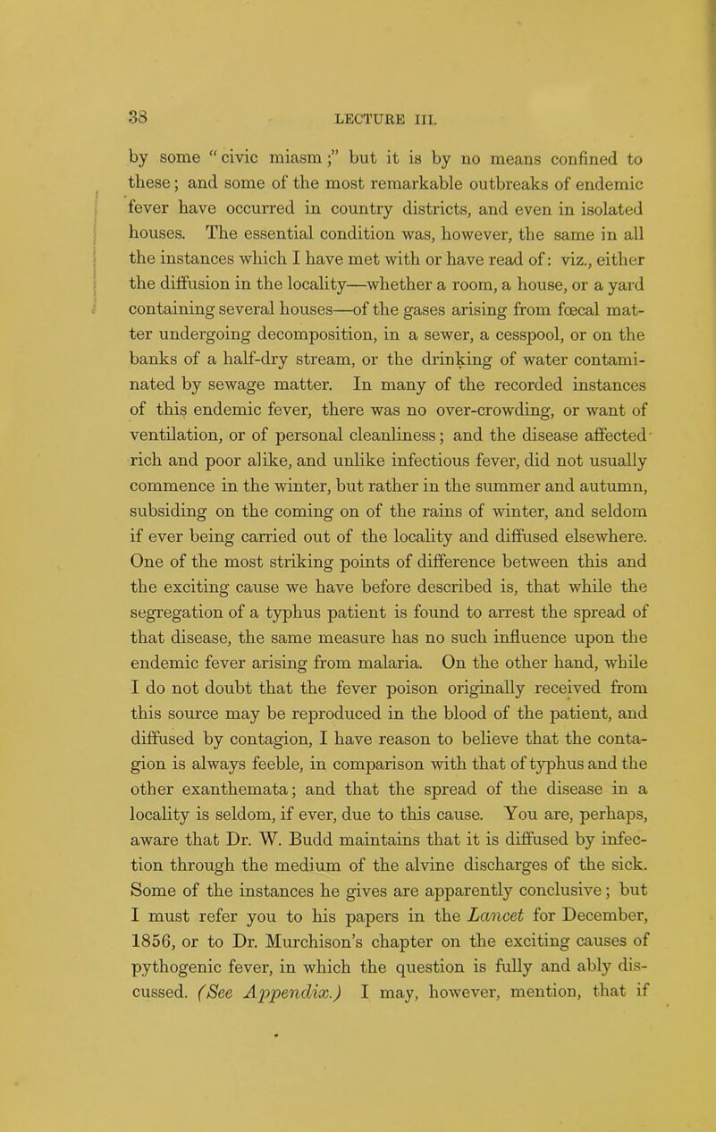 by some “ civic miasm but it is by no means confined to these; and some of the most remarkable outbreaks of endemic fever have occurred in country districts, and even in isolated houses. The essential condition was, however, the same in all the instances which I have met with or have read of: viz., either the diffusion in the locality—whether a room, a house, or a yard containing several houses—of the gases arising from foecal mat- ter undergoing decomposition, in a sewer, a cesspool, or on the banks of a half-dry stream, or the drinking of water contami- nated by sewage matter. In many of the recorded instances of this endemic fever, there was no over-crowding, or want of ventilation, or of personal cleanliness; and the disease affected rich and poor alike, and unlike infectious fever, did not usually commence in the winter, but rather in the summer and autumn, subsiding on the coming on of the rains of winter, and seldom if ever being carried out of the locality and diffused elsewhere. One of the most striking points of difference between this and the exciting cause we have before described is, that while the segregation of a typhus patient is found to arrest the spread of that disease, the same measure has no such influence upon the endemic fever arising from malaria. On the other hand, while I do not doubt that the fever poison originally received from this source may be reproduced in the blood of the patient, and diffused by contagion, I have reason to believe that the conta- gion is always feeble, in comparison with that of typhus and the other exanthemata; and that the spread of the disease in a locality is seldom, if ever, due to this cause. You are, perhaps, aware that Dr. W. Budd maintains that it is diffused by infec- tion through the medium of the alvine discharges of the sick. Some of the instances he gives are apparently conclusive; but I must refer you to his papers in the Lancet for December, 1856, or to Dr. Murchison’s chapter on the exciting causes of pythogenic fever, in which the question is fully and ably dis- cussed. (See Appendix.) I may, however, mention, that if