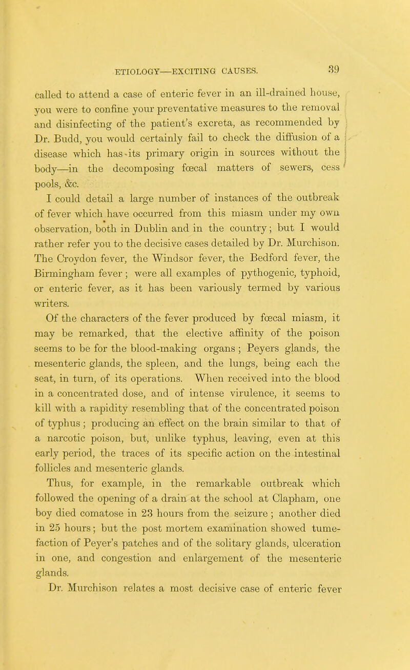 called to attend a case of enteric fever in an ill-drained house, you were to confine your preventative measures to the removal and disinfecting of the patient’s excreta, as recommended by Dr. Budd, you would certainly fail to check the diffusion of a disease which has * its primary origin in sources without the body—in the decomposing foecal matters of sewers, cess' pools, &c. I could detail a large number of instances of the outbreak of fever which have occurred from this miasm under my own observation, both in Dublin and in the country; but I would rather refer you to the decisive cases detailed by Dr. Murchison. The Croydon fever, the Windsor fever, the Bedford fever, the Birmingham fever; were all examples of pythogenic, typhoid, or enteric fever, as it has been variously termed by various writers. Of the characters of the fever produced by foecal miasm, it may be remarked, that the elective affinity of the poison seems to be for the blood-making organs ; Peyers glands, the mesenteric glands, the spleen, and the lungs, being each the seat, in turn, of its operations. When received into the blood in a concentrated dose, and of intense virulence, it seems to kill with a rapidity resembling that of the concentrated poison of typhus ; producing an effect on the brain similar to that of a narcotic poison, but, unlike typhus, leaving, even at this early period, the traces of its specific action on the intestinal follicles and mesenteric glands. Thus, for example, in the remarkable outbreak which followed the opening of a drain at the school at Clapham, one boy died comatose in 23 hours from the seizure ; another died in 25 hours; but the post mortem examination showed tume- faction of Peyer’s patches and of the solitary glands, ulceration in one, and congestion and enlargement of the mesenteric glands. Dr. Murchison relates a most decisive case of enteric fever