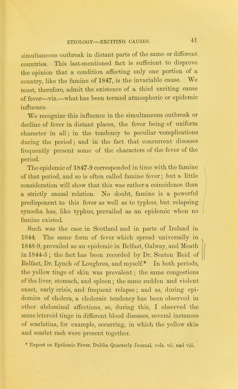 simultaneous outbreak in distant parts of the same or different countries. This last-mentioned fact is sufficient to disprove the opinion that a condition affecting only one portion of a country, like the famine of 1847, is the invariable cause. We must, therefore, admit the existence of a third exciting cause of fever—viz.—what has been termed atmospheric or epidemic influence. We recognize this influence in the simultaneous outbreak or decline of fever in distant places, the fever being of uniform character in all; in the tendency to peculiar -complications during the period; and in the fact that concurrent diseases frequently present some of the characters of the fever of the period. The epidemic of 1847-9 corresponded in time with the famine of that period, and so is often called famine fever; but a little consideration will show that this was rather a coincidence than a strictly causal relation. No doubt, famine is a powerful predisponent to this fever as well as to typhus, but relapsing synocha has, like typhus, prevailed as an epidemic when no famine existed. Such was the case in Scotland and in parts of Ireland in 1844. The same form of fever which spread universally in . 1848-9, prevailed as an epidemic in Belfast, Galway, and Meath ! in 1844-5 ; the fact has been recorded by Dr. Seaton Keid of Belfast, Dr. Lynch of Loughrea, and myself.* In both periods, the yellow tinge of skin was prevalent; the same congestions of the liver, stomach, and spleen; the same sudden and violent onset, early crisis, and frequent relapse; and as, during epi- demics of cholera, a choleraic tendency has been observed in other abdominal affections, so, during this, I observed the same icteroid tinge in different blood diseases, several instances of scarlatina, for example, occurring, in which the yellow skin and scarlet rash were present together. * Report on Epidemic Fever, Dublin Quarterly Journal, vols. vii. and viii.