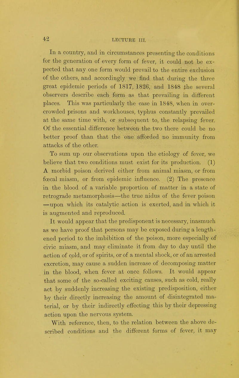 In a country, and in circumstances presenting the conditions for the generation of every form of fever, it could not be ex- pected that any one form would prevail to the entire exclusion of the others, and accordingly we find that during the three great epidemic periods of 1817, 1826, and 1848 the several observers describe each form as that prevailing in different places. This was particularly the case in 1848, when in over- crowded prisons and workhouses, typhus constantly prevailed at the same time with, or subsequent to, the relapsing fever. Of the essential difference between the two there could be no better proof than that the one afforded no immunity from attacks of the other. To sum up our observations upon the etiology of fever, we believe that two conditions must exist for its production. (1) A morbid poison derived either from animal miasm, or from fceeal miasm, or from epidemic influence. (2) The presence in the blood of a variable proportion of matter in a state of retrograde metamorphosis—the true nidus of the fever poison —upon which its catalytic action is exerted, and in which it is augmented and reproduced. It would appear that the predisponent is necessary, inasmuch as we have proof that persons may be exposed during a length- ened period to the imbibition of the poison, more especially of civic miasm, and may eliminate it from day to day until the action of cold, or of spirits, or of a mental shock, or of an arrested excretion, may cause a sudden increase of decomposing matter in the blood, when fever at once follows. It would appear that some of the so-called exciting causes, such as cold, really act by suddenly increasing the existing predisposition, either by their directly increasing the amount of disintegrated ma- terial, or by their indirectly effecting this by their depressing action upon the nervous system. With reference, then, to the relation between the above de- scribed conditions and the different forms of fever, it may