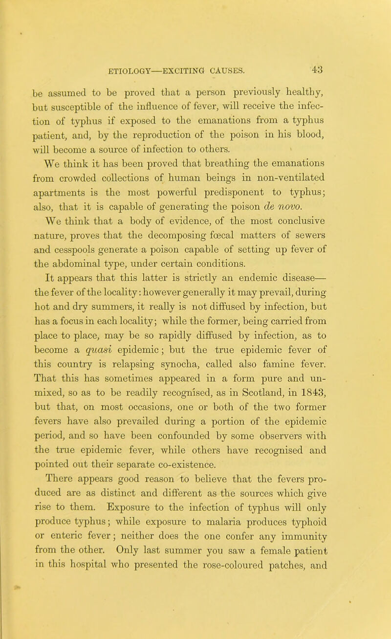 be assumed to be proved that a person previously healthy, but susceptible of the influence of fever, will receive the infec- tion of typhus if exposed to the emanations from a typhus patient, and, by the reproduction of the poison in his blood, will become a source of infection to others. We think it has been proved that breathing the emanations from crowded collections of human beings in non-ventilated apartments is the most powerful predisponent to typhus; also, that it is capable of generating the poison de novo. We think that a body of evidence, of the most conclusive nature, proves that the decomposing foecal matters of sewers and cesspools generate a poison capable of setting up fever of the abdominal type, under certain conditions. It appears that this latter is strictly an endemic disease— the fever of the locality: however generally it may prevail, during hot and dry summers, it really is not diffused by infection, but has a focus in each locality; while the former, being carried from place to place, may be so rapidly diffused by infection, as to become a quasi epidemic; but the true epidemic fever of this country is relapsing synocha, called also famine fever. That this has sometimes appeared in a form pure and un- mixed, so as to be readily recognised, as in Scotland, in 1843, but that, on most occasions, one or both of the two former fevers have also prevailed during a portion of the epidemic period, and so have been confounded by some observers with the true epidemic fever, while others have recognised and pointed out their separate co-existence. There appears good reason to believe that the fevers pro- duced are as distinct and different as the sources which give rise to them. Exposure to the infection of typhus will only produce typhus; while exposure to malaria produces typhoid or enteric fever; neither does the one confer any immunity from the other. Only last summer you saw a female patient in this hospital who presented the rose-coloured patches, and