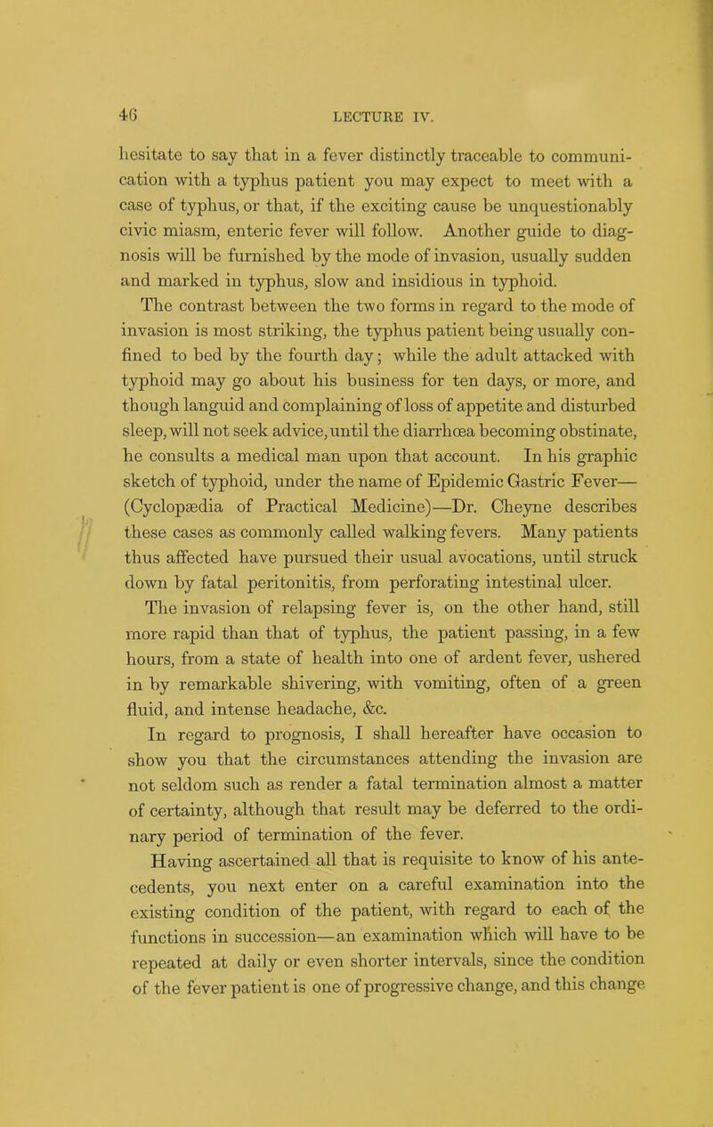hesitate to say that in a fever distinctly traceable to communi- cation with a typhus patient you may expect to meet with a case of typhus, or that, if the exciting cause be unquestionably civic miasm, enteric fever will follow. Another guide to diag- nosis will be furnished by the mode of invasion, usually sudden and marked in typhus, slow and insidious in typhoid. The contrast between the two forms in regard to the mode of invasion is most striking, the typhus patient being usually con- fined to bed by the fourth day; while the adult attacked with typhoid may go about his business for ten days, or more, and though languid and complaining of loss of appetite and disturbed sleep, will not seek advice, until the diarrhoea becoming obstinate, he consults a medical man upon that account. In his graphic sketch of typhoid, under the name of Epidemic Gastric Fever— (Cyclopaedia of Practical Medicine)—Dr. Cheyne describes these cases as commonly called walking fevers. Many patients thus affected have pursued their usual avocations, until struck down by fatal peritonitis, from perforating intestinal ulcer. The invasion of relapsing fever is, on the other hand, still more rapid than that of typhus, the patient passing, in a few hours, from a state of health into one of ardent fever, ushered in by remarkable shivering, with vomiting, often of a green fluid, and intense headache, &c. In regard to prognosis, I shall hereafter have occasion to show you that the circumstances attending the invasion are not seldom such as render a fatal termination almost a matter of certainty, although that result may be deferred to the ordi- nary period of termination of the fever. Having ascertained all that is requisite to know of his ante- cedents, you next enter on a careful examination into the existing condition of the patient, with regard to each of the functions in succession—an examination which will have to be repeated at daily or even shorter intervals, since the condition of the fever patient is one of progressive change, and this change