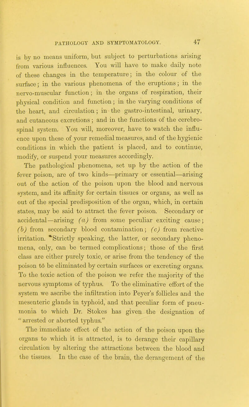 is by no means uniform, but subject to perturbations arising from various influences. You will have to make daily note of these changes in the temperature; in the colour of the surface; in the various phenomena of the eruptions; in the nervo-muscular function; in the organs of respiration, their physical condition and function; in the varying conditions of the heart, and circulation; in the gastro-intestinal, urinary, and cutaneous excretions ; and in the functions of the cerebro- spinal system. You will, moreover, have to watch the influ- ence upon these of your remedial measures, and of the hygienic conditions in which the patient is placed, and to continue, modify, or suspend your measures accordingly. The pathological phenomena, set up by the action of the fever poison, are of two kinds—primary or essential—arising out of the action of the poison upon the blood and nervous system, and its affinity for certain tissues or organs, as well as out of the special predisposition of the organ, which, in certain states, may be said to attract the fever poison. Secondary or accidental—arising (a) from some peculiar exciting cause; (b) from secondary blood contamination; (c) from reactive irritation. * Strictly speaking, the latter, or secondary pheno- mena, only, can be termed complications; those of the first class are either purely toxic, or arise from the tendency of the poison td be eliminated by certain surfaces or excreting organs. To the toxic action of the poison we refer the majority of the nervous symptoms of typhus. To the eliminative effort of the system we ascribe the infiltration into Peyer’s follicles and the mesenteric glands in typhoid, and that peculiar form of pneu- monia to which Dr. Stokes has given the designation of “ arrested or aborted typhus.” The immediate effect of the action of the poison upon the organs to which it is attracted, is to derange their capillary circulation by altering the attractions between the blood and the tissues. In the case of the brain, the derangement of the